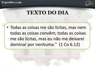 TEXTO DO DIA
• Todas as coisas me são lícitas, mas nem
todas as coisas convêm; todas as coisas
me são lícitas, mas eu não me deixarei
dominar por nenhuma." (1 Co 6.12)
 