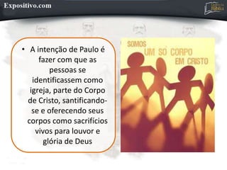 • A intenção de Paulo é
fazer com que as
pessoas se
identificassem como
igreja, parte do Corpo
de Cristo, santificando-
se e oferecendo seus
corpos como sacrifícios
vivos para louvor e
glória de Deus
 