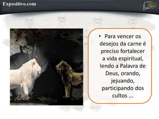 • Para vencer os
desejos da carne é
preciso fortalecer
a vida espiritual,
lendo a Palavra de
Deus, orando,
jejuando,
participando dos
cultos ...
 
