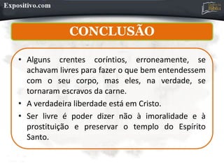CONCLUSÃO
• Alguns crentes coríntios, erroneamente, se
achavam livres para fazer o que bem entendessem
com o seu corpo, mas eles, na verdade, se
tornaram escravos da carne.
• A verdadeira liberdade está em Cristo.
• Ser livre é poder dizer não à imoralidade e à
prostituição e preservar o templo do Espírito
Santo.
 