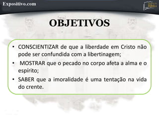 OBJETIVOS
• CONSCIENTIZAR de que a liberdade em Cristo não
pode ser confundida com a libertinagem;
• MOSTRAR que o pecado no corpo afeta a alma e o
espírito;
• SABER que a imoralidade é uma tentação na vida
do crente.
 