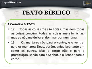 TEXTO BÍBLICO
1 Coríntios 6.12-20
• 12 Todas as coisas me são lícitas, mas nem todas
as coisas convêm; todas as coisas me são lícitas,
mas eu não me deixarei dominar por nenhuma.
• 13 Os manjares são para o ventre, e o ventre,
para os manjares; Deus, porém, aniquilará tanto um
como os outros. Mas o corpo não é para a
prostituição, senão para o Senhor, e o Senhor para o
corpo.
 