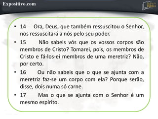 • 14 Ora, Deus, que também ressuscitou o Senhor,
nos ressuscitará a nós pelo seu poder.
• 15 Não sabeis vós que os vossos corpos são
membros de Cristo? Tomarei, pois, os membros de
Cristo e fá-los-ei membros de uma meretriz? Não,
por certo.
• 16 Ou não sabeis que o que se ajunta com a
meretriz faz-se um corpo com ela? Porque serão,
disse, dois numa só carne.
• 17 Mas o que se ajunta com o Senhor é um
mesmo espírito.
 