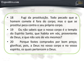 • 18 Fugi da prostituição. Todo pecado que o
homem comete é fora do corpo; mas o que se
prostitui peca contra o seu próprio corpo.
• 19 Ou não sabeis que o nosso corpo é o templo
do Espírito Santo, que habita em vós, proveniente
de Deus, e que não sois de vós mesmos?
• 20 Porque fostes comprados por bom preço;
glorificai, pois, a Deus no vosso corpo e no vosso
espírito, os quais pertencem a Deus.
 