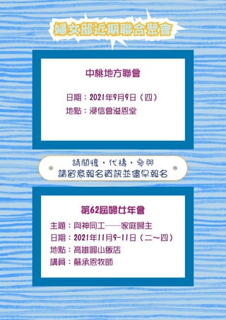 日期：2021年9月9日（四）
地點：浸信會溢恩堂
婦女部近期聯合聚會
婦女部近期聯合聚會
婦女部近期聯合聚會
請關懷、代禱、參與
請留意報名資訊並儘早報名
主題：與神同工――家庭歸主
日期：2021年11月9-11日（二～四）
地點：高雄圓山飯店
講員：蘇承恩牧師
第62屆婦女年會
中桃地方聯會
 