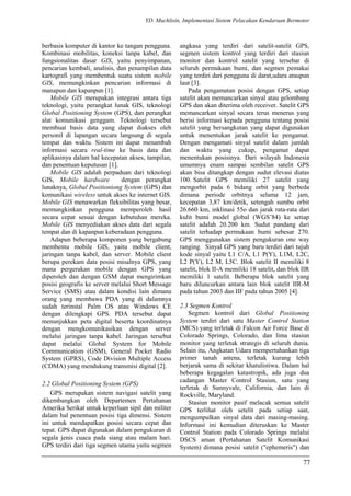 YD. Muchlisin, Implementasi Sistem Pelacakan Kendaraan Bermotor
berbasis komputer di kantor ke tangan pengguna.
Kombinasi mobilitas, koneksi tanpa kabel, dan
fungsionalitas dasar GIS, yaitu penyimpanan,
pencarian kembali, analisis, dan penampilan data
kartografi yang membentuk suatu sistem mobile
GIS, memungkinkan pencarian informasi di
manapun dan kapanpun [1].
Mobile GIS merupakan integrasi antara tiga
teknologi, yaitu perangkat lunak GIS, teknologi
Global Positioning System (GPS), dan perangkat
alat komunikasi genggam. Teknologi tersebut
membuat basis data yang dapat diakses oleh
personil di lapangan secara langsung di segala
tempat dan waktu. Sistem ini dapat menambah
informasi secara real-time ke basis data dan
aplikasinya dalam hal kecepatan akses, tampilan,
dan penentuan keputusan [1].
Mobile GIS adalah perpaduan dari teknologi
GIS, Mobile hardware dengan perangkat
lunaknya, Global Positioniong System (GPS) dan
komunikasi wireless untuk akses ke internet GIS.
Mobile GIS menawarkan fleksibilitas yang besar,
memungkinkan pengguna memperoleh hasil
secara cepat sesuai dengan kebutuhan mereka.
Mobile GIS menyediakan akses data dari segala
tempat dan di kapanpun keberadaan pengguna.
Adapun beberapa komponen yang bergabung
membentu mobile GIS, yaitu mobile client,
jaringan tanpa kabel, dan server. Mobile client
berupa perekam data posisi misalnya GPS, yang
mana pergerakan mobile dengan GPS yang
diperoleh dan dengan GSM dapat mengirimkan
posisi geografis ke server melalui Short Message
Service (SMS) atau dalam kondisi lain dimana
orang yang membawa PDA yang di dalamnya
sudah terinstal Palm OS atau Windows CE
dengan dilengkapi GPS. PDA tersebut dapat
menunjukkan peta digital beserta koordinatnya
dengan mengkomunikasikan dengan server
melalui jaringan tanpa kabel. Jaringan tersebut
dapat melalui Global System for Mobile
Communication (GSM), General Pocket Radio
System (GPRS), Code Division Multiple Access
(CDMA) yang mendukung transmisi digital [2].
2.2 Global Positioning System (GPS)
GPS merupakan sistem navigasi satelit yang
dikembangkan oleh Departemen Pertahanan
Amerika Serikat untuk keperluan sipil dan militer
dalam hal penentuan posisi tiga dimensi. Sistem
ini untuk mendapatkan posisi secara cepat dan
tepat. GPS dapat digunakan dalam pengukuran di
segala jenis cuaca pada siang atau malam hari.
GPS terdiri dari tiga segmen utama yaitu segmen
angkasa yang terdiri dari satelit-satelit GPS,
segmen sistem kontrol yang terdiri dari stasiun
monitor dan kontrol satelit yang tersebar di
seluruh permukaan bumi, dan segmen pemakai
yang terdiri dari pengguna di darat,udara ataupun
laut [3].
Pada pengamatan posisi dengan GPS, setiap
satelit akan memancarkan sinyal atau gelombang
GPS dan akan diterima oleh receiver. Satelit GPS
memancarkan sinyal secara terus menerus yang
berisi informasi kepada pengguna tentang posisi
satelit yang bersangkutan yang dapat digunakan
untuk menentukan jarak satelit ke pengamat.
Dengan mengamati sinyal satelit dalam jumlah
dan waktu yang cukup, pengamat dapat
menentukan posisinya. Dari wilayah Indonesia
umumnya enam sampai sembilan satelit GPS
akan bisa ditangkap dengan sudut elevasi diatas
100. Satelit GPS memiliki 27 satelit yang
mengorbit pada 6 bidang orbit yang berbeda
dimana periode orbitnya selama 12 jam,
kecepatan 3,87 km/detik, setengah sumbu orbit
26.660 km, inklinasi 55o dan jarak rata-rata dari
kulit bumi model global (WGS’84) ke setiap
satelit adalah 20.200 km. Sudut pandang dari
satelit terhadap permukaan bumi sebesar 270.
GPS menggunakan sistem pengukuran one way
ranging. Sinyal GPS yang baru terdiri dari tujuh
kode sinyal yaitu L1 C/A, L1 P(Y), L1M, L2C,
L2 P(Y), L2 M, L5C. Blok satelit II memiliki 8
satelit, blok II-A memiliki 18 satelit, dan blok IIR
memiliki 1 satelit. Beberapa blok satelit yang
baru diluncurkan antara lain blok satelit IIR-M
pada tahun 2003 dan IIF pada tahun 2005 [4].
2.3 Segmen Kontrol
Segmen kontrol dari Global Positioning
System terdiri dari satu Master Control Station
(MCS) yang terletak di Falcon Air Force Base di
Colorado Springs, Colorado, dan lima stasiun
monitor yang terletak strategis di seluruh dunia.
Selain itu, Angkatan Udara mempertahankan tiga
primer tanah antena, terletak kurang lebih
berjarak sama di sekitar khatulistiwa. Dalam hal
beberapa kegagalan katastropik, ada juga dua
cadangan Master Control Stasiun, satu yang
terletak di Sunnyvale, California, dan lain di
Rockville, Maryland.
Stasiun monitor pasif melacak semua satelit
GPS terlihat oleh setelit pada setiap saat,
mengumpulkan sinyal data dari masing-masing.
Informasi ini kemudian diteruskan ke Master
Control Station pada Colorado Springs melalui
DSCS aman (Pertahanan Satelit Komunikasi
System) dimana posisi satelit ("ephemeris") dan
77
 