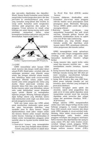 IJCCS, Vol.5 No.2, Juli, 2011
data jam-waktu diperkirakan dan diprediksi.
Master Stasiun Kontrol kemudian secara berkala
mengirimkan koreksi/pengecekan posisi dan data
jam-waktu ke antenna/pemancar yang sesuai
yang kemudian meng-upload data tersebut ke
setiap satelit. Kemudian satelit mengkoreksi
informasi pada pengiriman data sampai ke
pengguna. Urutan peristiwa ini terjadi setiap
beberapa jam untuk masing-masing satelit untuk
membantu memastikan bahwa setiap
kemungkinan kesalahan pada posisi atau jam bisa
diminimalkan. Seperti pada Gambar 1 [5].
Gambar 1 Segmen kontrol pada GPS 5French [5].
2.4 GPRS
GPRS menyediakan paket layanan GSM
untuk transmisi data dengan model paket dalam
sebuah PLMN. Model paket- switched, tidak ada
sambungan permanen yang dibentuk antara
selular dan jaringan eksternal selama transfer
data. Sebaliknya, dalam mode circuit-switched,
sambungan dibentuk selama jangka waktu
transfer antar entitas panggilan dan entitas yang
disebut. Dalam paket-mode switched, data
ditransfer dalam blok data, yang disebut paket.
Ketika transmisi paket yang dibutuhkan, saluran
radio sudah dialokasikan, namun dilepaskan
segera setelah. Metode ini meningkatkan
kapasitas jaringan. Memang, beberapa pengguna
dapat berbagi saluran yang diberikan, karena
tidak dialokasikan untuk single user dalam suatu
periode panggilan keseluruhan.
Salah satu tujuan utama dari GPRS adalah
untuk memfasilitasi interkoneksi antara ponsel
dan paket lain-jaringan diaktifkan, yang
membuka pintu ke dunia Internet. Dengan
diperkenalkannya mode paket, telepon seluler
dan bertemu Internet untuk menjadi teknologi
mobile Internet. Teknologi ini diperkenalkan di
telepon seluler memungkinkan pengguna untuk
memiliki akses ke layanan bernilai tambah baru,
termasuk:
1. Client-server layanan, yang memungkinkan
akses ke data yang disimpan dalam database.
Contoh yang paling terkenal ini adalah akses
ke World Wide Web (WWW) melalui
browser.
2. Layanan olahpesan, dimaksudkan untuk
komunikasi user-to-user antara pengguna
individu melalui server penyimpanan untuk
penanganan pesan. Multimedia Messaging
Service (MMS) adalah contoh dari aplikasi
messaging terkenal.
3. Real-time layanan percakapan, yang
menyediakan komunikasi dua arah secara
real-time. Sejumlah aplikasi Internet dan
multimedia membutuhkan skema ini seperti
voice over IP dan video conferencing.
4. Tele-tindakan jasa, yang ditandai dengan
transaksi pendek dan diperlukan untuk
layanan seperti SMS, pemantauan elektronik,
sistem pengawasan, dan transaksi undian.
GPRS memungkinkan untuk optimalisasi
sumber daya radio dengan menggunakan packet
switching untuk aplikasi data yang dapat
menyajikan karakteristik transmisi sebagai
berikut:
a. Jarang transmisi data, seperti ketika waktu
antara dua transmisi melebihi rata- rata
keterlambatan transfer (misalnya, layanan
pesan).
b. Sering transmisi blok data kecil, dalam proses
beberapa transaksi kurang dari 500 oktet per
menit (misalnya, men-download beberapa
halaman HTML dari aplikasi browsing).
c. Jarang blok transmisi data yang lebih besar,
dalam proses beberapa transaksi per jam
(misalnya, akses informasi yang tersimpan di
pusat-pusat database);
d. Asimetris throughput antara uplink dan
downlink, seperti untuk pengambilan data
pada server di mana uplink digunakan untuk
mengirimkan perintah sinyal dan downlink
digunakan untuk menerima data sebagai
respon dari permintaan (misalnya, WEB /
WAP browser).
Sebagai operator GPRS mengoptimalkan
sumber daya radio dengan berbagi mereka antara
beberapa pengguna, ia mampu mengusulkan
biaya lebih menarik untuk transmisi data dalam
mode GPRS daripada di circuit-switched mode.
Memang, faktur dalam circuit-switched mode
memperhitungkan waktu koneksi antara
pengguna menelepon dan pengguna menelepon.
bahwa transmisi data dipertukarkan dari ujung ke
ujung selama 20% dari waktu koneksi circuit-
switched. Sebagai contoh, pengguna WWW,
download sebuah halaman HTML diidentifikasi
dengan uniform resource locator (URL),
78
 