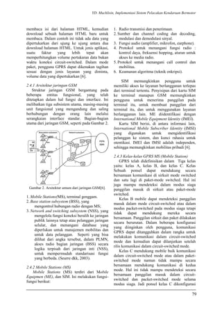 YD. Muchlisin, Implementasi Sistem Pelacakan Kendaraan Bermotor
membaca isi dari halaman HTML, kemudian
download sebuah halaman HTML baru untuk
membaca. Dalam contoh ini tidak ada data yang
dipertukarkan dari ujung ke ujung antara dua
download halaman HTML. Untuk jenis aplikasi,
suatu faktur yang lebih tepat akan
memperhitungkan volume pertukaran data bukan
waktu koneksi circuit-switched. Dalam mode
paket, pengguna GPRS dapat dikenakan tagihan
sesuai dengan jenis layanan yang diminta,
volume data yang dipertukarkan [6].
2.4.1 Arsitektur jaringan GSM
Struktur jaringan GSM bergantung pada
beberapa entitas fungsional, yang telah
ditetapkan dalam hal fungsi dan interface. Ini
melibatkan tiga subsistem utama, masing-masing
unit fungsional yang mengandung dan saling
berhubungan dengan orang lain melalui
serangkaian interface standar. Bagian-bagian
utama dari jaringan GSM, seperti pada Gambar 2.
Gambar 2. Arsitektur umum dari jaringan GSM[6].
1. Mobile Stations(MS), terminal genggam.
2. Base station subsystem (BSS), yang
mengontrol hubungan radio dengan MS;
3. Network and switching subsystem (NSS), yang
mengelola fungsi koneksi beralih ke jaringan
publik lainnya tetap atau pelanggan jaringan
selular, dan menangani database yang
diperlukan untuk manajemen mobilitas dan
untuk data pelanggan. Seperti yang bisa
dilihat dari angka tersebut, dalam PLMN,
akses radio bagian jaringan (BSS) secara
logika terpisah dari jaringan inti (NSS),
untuk mempermudah standarisasi fungsi
yang berbeda. (Seurre dkk, 2003).
2.4.2 Mobile Stations (MS)
Mobile Stations (MS) terdiri dari Mobile
Equipmen (ME), dan SIM. Ini melakukan fungsi-
fungsi berikut:
1. Radio transmisi dan penerimaan.
2. Sumber dan channel coding dan decoding,
modulasi dan demodulasi sinyal.
3. Fungsi audio (amplifier, mikrofon, earphone).
4. Protokol untuk menangani fungsi radio :
kontrol daya, frekuensi hopping, aturan untuk
akses ke media radio.
5. Protokol untuk menangani call control dan
mobilitas.
6. Keamanan algoritma (teknik enkripsi).
SIM memungkinkan pengguna untuk
memiliki akses ke layanan berlangganan terlepas
dari terminal tertentu. Penyisipan dari kartu SIM
ke terminal manapun GSM memungkinkan
pengguna untuk menerima panggilan pada
terminal itu, untuk membuat panggilan dari
terminal itu, dan untuk menggunakan layanan
berlangganan lain. ME diidentifikasi dengan
International Mobile Equipment Identity (IMEI).
Kartu SIM berisi, di antara informasi lain,
International Mobile Subscriber Identity (IMSI)
yang digunakan untuk mengidentifikasi
pelanggan ke sistem, dan kunci rahasia untuk
otentikasi. IMEI dan IMSI adalah independen,
sehingga memungkinkan mobilitas pribadi [6].
2.4.3 Kelas-kelas GPRS MS (Mobile Station)
GPRS telah didefinisikan dalam Tiga kelas
yaitu: kelas A, kelas B, dan kelas C. Kelas
Sebuah ponsel dapat mendukung secara
bersamaan komunikasi di sirkuit mode switched
dan satu lagi di paket-mode switched. Hal ini
juga mampu mendeteksi dalam modus siaga
panggilan masuk di sirkuit atau paket-mode
switched.
Kelas B mobile dapat mendeteksi panggilan
masuk dalam mode circuit-switched atau dalam
modus packet-switched pada modus siaga tetapi
tidak dapat mendukung mereka secara
bersamaan. Panggilan sirkuit dan paket dilakukan
secara berurutan. Dalam beberapa konfigurasi
yang diinginkan oleh pengguna, komunikasi
GPRS dapat ditangguhkan dalam rangka untuk
melakukan komunikasi dalam circuit-switched
mode dan kemudian dapat dilanjutkan setelah
rilis komunikasi dalam circuit-switched mode.
Kelas C mendukung mobile baik komunikasi
dalam circuit-switched mode atau dalam paket-
switched mode namun tidak mampu secara
bersamaan mendukung komunikasi di kedua
mode. Hal ini tidak mampu mendeteksi secara
bersamaan panggilan masuk dalam circuit-
switched dan packet-switched mode selama
modus siaga. Jadi ponsel kelas C dikonfigurasi
79
 