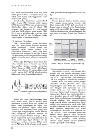 IJCCS, Vol.5 No.2, Juli, 2011
baik dalam circuit-switched mode atau dalam
modus paket-switched. Konfigurasi mode yang
dipilih secara manual oleh pengguna atau secara
otomatis oleh aplikasi.
Sebuah mobile didefinisikan dalam kelas B
kelas A atau IMSI terlampir untuk layanan
GPRS, dan non-GPRS layanan sementara mobile
didefinisikan dalam kelas C adalah IMSI
terpasang jika beroperasi di circuit-switched
mode atau IMSI terlampir untuk layanan GPRS
jika beroperasi di dalam paket -switched mode.
(Catatan: Sebuah MS yang IMSI berarti melekat
yang terpasang ke jaringan GSM) [6].
2.5. Hubungan Client-Server
GPRS paket-transmisi modus bergantung
pada klien / server prinsip dari dunia komputer,
bukan memanggil / disebut prinsip yang
digunakan dalam domain telepon. Klien
mengirimkan permintaan ke server, yang proses
permintaan dan mengirimkan hasilnya ke klien.
Jadi ponsel mungkin dikonfigurasi sesuai dengan
aplikasi baik dalam mode client atau dalam mode
server.
Mobile dapat dikonfigurasi dalam mode client
untuk memiliki akses ke Internet atau intranet
atau database dengan memulai komunikasi
GPRS. Biasanya, GPRS mobile dikonfigurasi
sebagai klien. Gambar 3.3 menunjukkan sebuah
mobile station (MS) GPRS dikonfigurasikan
dalam mode client. Seperti pada Gambar 3.
Gambar 3 GPRS mobile dikonfigurasi sebagai klien
[6].
Mobile juga dapat dikonfigurasikan dalam
mode server untuk aplikasi vertikal untuk
pemantauan telemetri. Pada jenis aplikasi ini,
ponsel dapat dihubungkan ke bagian yang
berbeda dari peralatan, seperti kamera untuk
memantau atau penculiknya untuk pengukuran.
Mobile dapat mengkonfigurasi sebuah peralatan
untuk memproses permintaan tersebut dan
kemudian mengirim kembali hasilnya ke klien.
Dalam rangka untuk menafsirkan permintaan dari
klien, mobile harus dapat informasi rute dari
jaringan ke aplikasi penerima. Dalam mode
server, MS harus IMSI terlampir untuk layanan
GPRS agar dapat menerima permintaan dari klien
[6].
2.6 Kualitas Layanan
Asosiasi jaringan kualitas tertentu layanan
(QoS) dengan masing-masing transmisi data
dalam modus paket GPRS. QoS yang tepat ini
ditandai menurut sejumlah atribut dinegosiasikan
antara mobile station (MS) dan jaringan. Gambar
3.4 ciri aplikasi dalam hal toleransi kesalahan dan
persyaratan penundaan. Seperti pada Gambar 4
[6].
Gambar 4 Aplikasi dalam hal persyaratan QoS [6].
2.7 Pendekatan Pelacakan (Tracking)
Obyek/benda bergerak yang dibatasi oleh
jaringan jalan dan mampu mengetahui posisi
mereka jika dihubungkan oleh GPS penerima
yang terkait. Obyek bergerak, yang disebut juga
klien akan mengirimkan informasi lokasi mereka
ke database pusat, yaitu server, melalui jaringan
komunikasi nirkabel (Wireless). Maka yang
menghubungkan antara klien dan server yang
akan ditangani oleh mekanisme lain yaitu
jaringan yang ada pada teknik pelacakan
(Tracking). Ketika terjadi terputusnya koneksi,
mekanismenya bahwa akan memberitahukan ke
server kemudian akan di ambil tindakan yang
sesuai. Setiap perubahan yang terjadi pada obyek
bergerak, database akan menginformasikan
obyek bergerak sebagai representasi atau fungsi
prediksi, untuk menggunakan obyek posisi. Pada
saat obyek bergerak terjadi perubah dan ketika
posisi diprediksi menyimpang dari posisi
sebenarnya maka informasi akan diperoleh dari
GPS receiver. Maka digunakan pendekatan
berbasis shared prediksi untuk melakukan
tracking. Gambar 5 menyajikan kegiatan diagram
UML untuk pendekatan dalam Tracking
(aktivitas model diagram aktifitas perubahan
obyek). Seperti pada Gambar 5 [7].
80
 