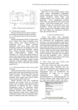 YD. Muchlisin, Implementasi Sistem Pelacakan Kendaraan Bermotor
Gambar 5 Diagram skenario pelacakan [7].
2.7.1 Teknik dasar tracking
Menurut Wolfson dan Yin bahwa terdapat 3
jenis teknik dasar dalam pelacakan (tracking).
2.7.1.1 Pelacakan berbasis Point (Point-based
Tracking)
Dengan menggunakan teknik ini, Reprensetasi
server sebuah masa depan merupakan posisi
obyek sebagai yang paling baru-baru ini
melaporkan posisi. Sebuah perubahan
dikeluarkan oleh obyek ketika yang jarak
dilaporkan sebelumnya menyimpang posisi dari
posisi GPS dengan yang ditentukan ambang
batas. Dengan demikian, pergerakan sebuah
obyek direpresentasikan sebagai "titik
melompat." Ini teknik yang paling primitif di
antara teknik yang disajikan, tetapi juga mungkin
cocok untuk gerakan yang tidak menentu, atau
tidak diarahkan, sehubungan dengan ambang
digunakan. Contohnya adalah pelacakan dengan
ambang batas 200 m anak-anak yang bermain
sepak bola [7].
2.7.1.2 Pelacakan berbasis vektor (Vector-based
Tracking)
Dalam pelacakan berbasis vektor, posisi masa
depan benda yang bergerak diberikan oleh linier
fungsi dari waktu, yaitu, dengan posisi awal dan
vektor kecepatan. Point berbasis pelacakan
kemudian sesuai dengan kasus khusus dimana
vektor kecepatan adalah vektor nol.
Sebuah penerima GPS baik menghitung
kecepatan dan menuju obyek itu Associated
dengan vektor kecepatan yang digunakan dalam
representasi ini dihitung dari dua. Dengan
menggunakan teknik ini, pergerakan sebuah
obyek direpresentasikan sebagai jump vektor,
pelacakan berbasis vektor mungkin berguna
untuk menelusuri sebuah obyek. Algoritma PV
(Prediksikan dengan Vektor) memprediksi lokasi
obyek mo diberikan pada waktu t diberikan [7].
2.7.1.3 Segment-based Tracking
Dalam hal ini yang menjadi gagasan utama
adalah dengan memanfaatkan pengetahuan
tentang jaringan jalan dimana obyek bergerak.
Dengan tersedianya sebuah digital yang
merepresentasikan dari jaringan jalan sangat
diperlukan. Server menggunakan informasi
lokasi GPS yang diterimanya dari obyek untuk
mencari obyek dalam jaringan jalan. Hal ini
dilakukan dengan cara pencocokan peta, yang
merupakan teknik yang posisi obyek pada
segmen jaringan jalan, ditetapkan sebagai jarak
dari awal segmen itu, berdasarkan informasi
lokasi dari penerima GPS [7].
3. HASIL DAN PEMBAHASAN
Sistem yang dibuat untuk menangani
penambahan, pengurangan, dan perubahan pada
poi. Dinamisnya poi mengharuskan adanya
seseorang atau seoarng pengelola yang khusus
menangani perubahan-perubahan tersebut. Maka,
sistem yang dibuat dibedakan atas dua pengguna
yaitu admin dan public user/user umum. Admin
berhak melakukan administrasi pada poi (point of
interest). Admin bersifat tertutup, membutuhkan
verifikasi untuk masuk ke dalam sistem. Admin
berhak mengubah, manambah atau menghapus
data yang ada. Sedangkan public user/user
umum hanya dapat data poi melalui mobile untuk
menambahkan poi ke sebuah website.
3.1 Menu utama pada gps tracking pada
kendaraan dan untuk user public
Pada menu utama data input pada aplikasi
GPS tracking mobile digunakan oleh user
public/pemilik kendaraan, yaitu berfungsi untuk
input poi / kendaraan berada. Dalam hal ini
menggunakan input poi AB.8865.HK dan
memasukkan url dalam hal ini penulis
menggunakan alamat website
http://maptrack.uk.cm/ getgooglemap2.php, url
tersebut berfungsi untuk meng-isertkan posisi
poi, dapat juga mengatur update map setiap 1
menit ataupun 10 menit. Seperti pada Gambar 6.
Gambar 6 Tampilan input pada aplikasi mobile
81
 