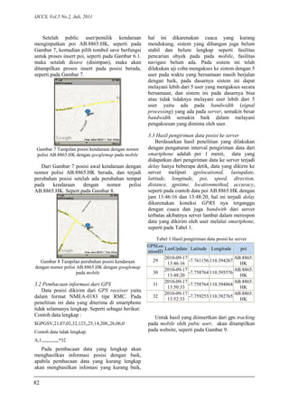 IJCCS, Vol.5 No.2, Juli, 2011
Setelah public user/pemilik kendaraan
menginputkan poi AB.8865.HK, seperti pada
Gambar 7, kemudian pilih tombol save berfungsi
untuk proses insert poi, seperti pada Gambar 6.1.
maka setalah disave (disimpan), maka akan
ditampilkan proses insert pada posisi berada,
seperti pada Gambar 7.
Gambar 7 Tampilan posisi kendaraan dengan nomor
polisi AB.8865.HK dengan googlemap pada mobile
Dari Gambar 7 posisi awal kendaraan dengan
nomor polisi AB.8865.HK berada, dan terjadi
perubahan posisi setelah ada perubahan tempat
pada kendaraan dengan nomor polisi
AB.8865.HK. Sepert pada Gambar 8.
Gambar 8 Tampilan perubahan posisi kendaraan
dengan nomor polisi AB.8865.HK dengan googlemap
pada mobile
3.2 Pembacaan informasi dari GPS
Data posisi dikirim dari GPS receiver yaitu
dalam format NMEA-0183 tipe RMC. Pada
penelitian ini data yang diterima di smartphone
tidak selamanya lengkap. Seperti sebagai berikut:
Contoh data lengkap :
$GPGSV,21,07,02,32,123,,25,14,208,,26,06,0
Contoh data tidak lengkap:
A,1,,,,,,,,,,,,,,*32
Pada pembacaan data yang lengkap akan
menghasilkan informasi posisi dengan baik,
apabila pembacaan data yang kurang lengkap
akan menghasilkan infomasi yang kurang baik,
hal ini dikarenakan cuaca yang kurang
mendukung, sistem yang dibangun juga belum
stabil dan belum lengkap seperti fasilitas
pencarian obyek pada pada mobile, fasilitas
navigasi belum ada. Pada sistem ini telah
dilakukan uji coba mengakses ke sistem dengan 5
user pada waktu yang bersamaan masih berjalan
dengan baik, pada dasarnya sistem ini dapat
melayani lebih dari 5 user yang mengakses secara
bersamaan, dan sistem ini pada dasarnya bisa
atau tidak tidaknya melayani user lebih dari 5
user yaitu ada pada bandwidth (signal
processing) yang ada pada server, semakin besar
bandwidth semakin baik dalam melayani
pengaksesan yang diminta oleh user.
3.3 Hasil pengiriman data posisi ke server
Berdasarkan hasil penelitian yang dilakukan
dengan pengaturan interval pengiriman data dari
smartphone adalah per 1 menit, data yang
didapatkan dari pengiriman data ke server terjadi
delay hanya beberapa detik, data yang dikirm ke
server meliputi gpslocationid, lastupdate,
latitude, longitude, poi, speed, direction,
distance, gpstime, locationmethod, accuracy,
seperti pada contoh data poi AB.8865.HK dengan
jam 13:46:16 dan 13:48:20, hal ini terjadi delay
dikarenakan koneksi GPRS nya terganggu
dengan cuaca dan juga bandwith dari server
terbatas akibatnya server lambat dalam merespon
data yang dikirim oleh user melalui smartphone,
seperti pada Tabel 1.
Tabel 1 Hasil pengiriman data posisi ke server
Untuk hasil yang diinsertkan dari gps tracking
pada mobile oleh pubic user, akan ditampilkan
pada website, seperti pada Gambar 9.
GPSLoc
ationID
LastUpdate Latitude Longitude poi
29
2010-09-17
13:46:16
-7.761156 110.394267
AB.8865.
HK
30
2010-09-17
13:48:20
-7.758764 110.395576
AB.8865.
HK
31
2010-09-17
13:50:33
-7.758764 110.394868
AB.8865.
HK
32
2010-09-17
13:52:33
-7.759253 110.392765
AB.8865.
HK
82
 