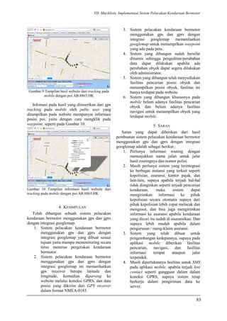YD. Muchlisin, Implementasi Sistem Pelacakan Kendaraan Bermotor
Gambar 9 Tampilan hasil website dari tracking pada
mobile dengan poi AB.8865.HK
Infomasi pada hasil yang diinsertkan dari gps
tracking pada mobile oleh pubic user yang
ditampilkan pada website mempunyai informasi
posisi poi, yaitu dengan cara mengklik pada
waypoint, seperti pada Gambar 10.
Gambar 10 Tampilan informasi hasil website dari
tracking pada mobile dengan poi AB.8865.HK
4. KESIMPULAN
Telah dibangun sebuah sistem pelacakan
kendaraan bermotor menggunakan gps dan gprs
dengan integrasi googlemap.
1. Sistem pelacakan kendaraan bermotor
menggunakan gps dan gprs dengan
integrasi googlemap yang dibuat sesuai
tujuan yaitu mampu memonitoring secara
terus menerus pergerakan kendaraan
bermotor.
2. Sistem pelacakan kendaraan bermotor
menggunakan gps dan gprs dengan
integrasi googlemap ini memanfaatkan
gps receiver berupa latitude dan
longitude, kemudian diparsing ke
website melalui koneksi GPRS, dan data
posisi yang dikirim dari GPS receiver
dalam format NMEA-0183.
3. Sistem pelacakan kendaraan bermotor
menggunakan gps dan gprs dengan
integrasi googlemap memanfaatkan
googlemap untuk menampilkan waypoint
yang ada pada peta.
4. Sistem yang dibangun sudah bersifat
dinamis sehingga pengeditan/perubahan
data dapat dilakukan apabila ada
perubahan obyek dapat segera dilakukan
oleh administrator.
5. Sistem yang dibangun telah menyediakan
fasilitas pencarian posisi obyek dan
menampilkan posisi obyek, fasilitas ini
hanya terdapat pada website.
6. Sistem yang dibangun khususnya pada
mobile belum adanya fasilitas pencarian
obyek dan belum adanya fasilitas
navigasi untuk menampilkan obyek yang
terdapat mobile.
5. SARAN
Saran yang dapat diberikan dari hasil
pembuatan sistem pelacakan kendaraan bermotor
menggunakan gps dan gprs dengan integrasi
googlemap adalah sebagai berikut :
1. Perlunya informasi routing dengan
menunjukkan nama jalan untuk jalur
hasil routingnya dan nomor polisi.
2. Masih perlunya sistem yang terintegrasi
ke berbagai instansi yang terkait seperti
kepolisian, asuransi, kantor pajak, dan
lain-lain, supaya apabila terjadi hal-hal
tidak diinginkan seperti terjadi pencurian
kendaraan, maka sistem dapat
mengirimkan informasi ke pihak
kepolisian secara otomatis supaya dari
pihak kepolisian lebih cepat melacak dan
mengusut, dan bisa juga mengirimkan
informasi ke asuransi apabila kendaraan
yang dicuri itu sudah di asuransikan. Dan
supaya lebih mudah apabila dalam
pengurusan / meng-klaim asuransi.
3. Sistem yang telah dibuat untuk
pengembangan kedepannya, supaya pada
aplikasi mobile diberikan fasilitas
pencarian, navigasi, dan fasilitas
informasi tempat ataupun jalur
terpendek.
4. Masih diperlukannya fasilitas untuk SMS
pada aplikasi mobile, apabila terjadi lost
contact seperti gangguan dalam dalam
koneksi GPRS, supaya sistem tetap
berkerja dalam pengiriman data ke
server.
83
 