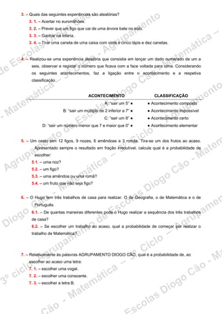 3. – Quais das seguintes experiências são aleatórias?
3. 1. – Acertar no euromilhões.
3. 2. – Prever que um figo que cai de uma árvore bate no solo.
3. 3. – Ganhar na lotaria.
3. 4. – Tirar uma caneta de uma caixa com vinte e cinco lápis e dez canetas.
4. – Realizou-se uma experiência aleatória que consistia em lançar um dado numerado de um a
seis, observar e registar o número que ficava com a face voltada para cima. Considerando
os seguintes acontecimentos, faz a ligação entre o acontecimento e a respetiva
classificação.
ACONTECIMENTO CLASSIFICAÇÃO
A: “sair um 5” ● ● Acontecimento composto
B: “sair um múltiplo de 2 inferior a 7” ● ● Acontecimento impossível
C: “sair um 8” ● ● Acontecimento certo
D: “sair um número menor que 7 e maior que 0” ● ● Acontecimento elementar
5. – Um cesto tem 12 figos, 9 nozes, 6 amêndoas e 3 romãs. Tira-se um dos frutos ao acaso.
Apresentado sempre o resultado em fração irredutível, calcula qual é a probabilidade de
escolher:
5.1. – uma noz?
5.2. – um figo?
5.3. – uma amêndoa ou uma romã?
5.4. – um fruto que não seja figo?
6. – O Hugo tem três trabalhos de casa para realizar. O de Geografia, o de Matemática e o de
Português.
6.1. – De quantas maneiras diferentes pode o Hugo realizar a sequência dos três trabalhos
de casa?
6.2. – Se escolher um trabalho ao acaso, qual a probabilidade de começar por realizar o
trabalho de Matemática?
7. – Relativamente às palavras AGRUPAMENTO DIOGO CÃO, qual é a probabilidade de, ao
escolher ao acaso uma letra:
7. 1. – escolher uma vogal.
7. 2. – escolher uma consoante.
7. 3. – escolher a letra B.
 