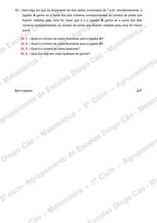 12. – Num jogo em que no lançamento de dois dados (numerados de 1 a 6), simultaneamente, o
jogador A ganha se a soma dos dois números correspondentes ao número de pintas que
ficarem voltadas para cima for maior que 4 e o jogador B ganha se a soma dos dois
números correspondentes ao número de pintas que ficarem voltadas para cima for menor
que 9.
12. 1. – Qual é o número de casos favoráveis para o jogador A?
12. 2. – Qual é o número de casos favoráveis para o jogador B?
12. 3. – Qual é o número de casos possíveis?
12. 4. – Qual dos dois tem mais hipóteses de ganhar?
Bom trabalho JLP
 