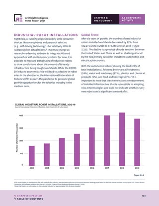 TABLE OF CONTENTS
104
CHAPTER 3 PREVIEW
Artificial Intelligence
Index Report 2021
CHAPTER 3:
THE ECONOMY
INDUSTRIAL ROBOT INSTALLATIONS
Right now, AI is being deployed widely onto consumer
devices like smartphones and personal vehicles
(e.g., self-driving technology). But relatively little AI
is deployed on actual robots.6
That may change as
researchers develop software to integrate AI-based
approaches with contemporary robots. For now, it is
possible to measure global sales of industrial robots
to draw conclusions about the amount of AI-ready
infrastructure being bought worldwide. While the COVID-
19-induced economic crisis will lead to a decline in robot
sales in the short term, the International Federation of
Robotics (IFR) expects the pandemic to generate global
growth opportunities for the robotics industry in the
medium term.
Global Trend
After six years of growth, the number of new industrial
robots installed worldwide decreased by 12%, from
422,271 units in 2018 to 373,240 units in 2019 (Figure
3.3.8). The decline is a product of trade tensions between
the United States and China as well as challenges faced
by the two primary customer industries: automotive and
electrical/electronics.
With the automotive industry taking the lead (28% of
total installations), followed by electrical/electronics
(24%), metal and machinery (12%), plastics and chemical
products (5%), and food and beverages (3%).7
It is
important to note that these metrics are a measurement
of installed infrastructure that is susceptible to adopting
new AI technologies and does not indicate whether every
new robot used a significant amount of AI.
3.3 CORPORATE
ACTIVITY
2012 2013 2014 2015 2016 2017 2018 2019
0
100
200
300
400
Number
of
Units
(in
Thousands)
GLOBAL INDUSTRIAL ROBOT INSTALLATIONS, 2012-19
Source: International Federation of Robotics, 2020 | Chart: 2021 AI Index Report
Figure 3.3.8
6 For more insights on the adoption of AI and robots by the industry, read the National Bureau of Economic Research working paper based on the 2018 Annual Business Survey by the U.S. Census Bureau,
“Advancing Technologies Adoption and Use by U.S. Firms: Evidence From the Annual Business Survey” (2020).
7 Note that there is no information on the customer industry for approximately 20% of robots installed.
 