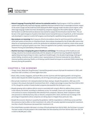 Artificial Intelligence
Index Report 2021
11
• 
Natural Language Processing (NLP) outruns its evaluation metrics: Rapid progress in NLP has yielded AI
systems with significantly improved language capabilities that have started to have a meaningful economic impact
on the world. Google and Microsoft have both deployed the BERT language model into their search engines, while
other large language models have been developed by companies ranging from Microsoft to OpenAI. Progress in
NLP has been so swift that technical advances have started to outpace the benchmarks to test for them. This can
be seen in the rapid emergence of systems that obtain human level performance on SuperGLUE, an NLP evaluation
suite developed in response to earlier NLP progress overshooting the capabilities being assessed by GLUE.
• 
New analyses on reasoning: Most measures of technical problems show for each time point the performance
of the best system at that time on a fixed benchmark. New analyses developed for the AI Index offer metrics that
allow for an evolving benchmark, and for the attribution to individual systems of credit for a share of the overall
performance of a group of systems over time. These are applied to two symbolic reasoning problems, Automated
Theorem Proving and Satisfiability of Boolean formulas.
• 
Machine learning is changing the game in healthcare and biology: The landscape of the healthcare and
biology industries has evolved substantially with the adoption of machine learning. DeepMind’s AlphaFold
applied deep learning technique to make a significant breakthrough in the decades-long biology challenge of
protein folding. Scientists use ML models to learn representations of chemical molecules for more effective
chemical synthesis planning. PostEra, an AI startup used ML-based techniques to accelerate COVID-related drug
discovery during the pandemic.
CHAPTER 3: THE ECONOMY
• 
“Drugs, Cancer, Molecular, Drug Discovery” received the greatest amount of private AI investment in 2020, with
more than USD 13.8 billion, 4.5 times higher than 2019.
• 
Brazil, India, Canada, Singapore, and South Africa are the countries with the highest growth in AI hiring from
2016 to 2020. Despite the COVID-19 pandemic, the AI hiring continued to grow across sample countries in 2020.
• 
More private investment in AI is being funneled into fewer startups. Despite the pandemic, 2020 saw a 9.3%
increase in the amount of private AI investment from 2019—a higher percentage increase than from 2018 to 2019
(5.7%), though the number of newly funded companies decreased for the third year in a row.
• 
Despite growing calls to address ethical concerns associated with using AI, efforts to address these concerns
in the industry are limited, according to a McKinsey survey. For example, issues such as equity and fairness
in AI continue to receive comparatively little attention from companies. Moreover, fewer companies in 2020
view personal or individual privacy risks as relevant, compared with in 2019, and there was no change in the
percentage of respondents whose companies are taking steps to mitigate these particular risks.
• 
Despite the economic downturn caused by the pandemic, half the respondents in a McKinsey survey said that
the coronavirus had no effect on their investment in AI, while 27% actually reported increasing their investment.
Less than a fourth of businesses decreased their investment in AI.
• 
The United States recorded a decrease in its share of AI job postings from 2019 to 2020—the first drop in six years.
The total number of AI jobs posted in the United States also decreased by 8.2% from 2019 to 2020, from 325,724
in 2019 to 300,999 jobs in 2020.
 