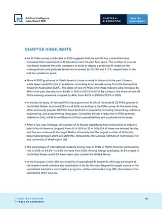 TABLE OF CONTENTS
110
CHAPTER 4 PREVIEW
Artificial Intelligence
Index Report 2021
CHAPTER HIGHLIGHTS
• 
An AI Index survey conducted in 2020 suggests that the world’s top universities have
increased their investment in AI education over the past four years. The number of courses
that teach students the skills necessary to build or deploy a practical AI model on the
undergraduate and graduate levels has increased by 102.9% and 41.7%, respectively, in the
last four academic years.
• 
More AI PhD graduates in North America chose to work in industry in the past 10 years,
while fewer opted for jobs in academia, according to an annual survey from the Computing
Research Association (CRA). The share of new AI PhDs who chose industry jobs increased by
48% in the past decade, from 44.4% in 2010 to 65.7% in 2019. By contrast, the share of new AI
PhDs entering academia dropped by 44%, from 42.1% in 2010 to 23.7% in 2019.
• 
In the last 10 years, AI-related PhDs have gone from 14.2% of the total of CS PhDs granted in
the United States, to around 23% as of 2019, according to the CRA survey. At the same time,
other previously popular CS PhDs have declined in popularity, including networking, software
engineering, and programming languages. Compilers all saw a reduction in PhDs granted
relative to 2010, while AI and Robotics/Vision specializations saw a substantial increase.
• 
After a two-year increase, the number of AI faculty departures from universities to industry
jobs in North America dropped from 42 in 2018 to 33 in 2019 (28 of these are tenured faculty
and five are untenured). Carnegie Mellon University had the largest number of AI faculty
departures between 2004 and 2019 (16), followed by the Georgia Institute of Technology (14)
and University of Washington (12).
• 
The percentage of international students among new AI PhDs in North America continued to
rise in 2019, to 64.3%—a 4.3% increase from 2018. Among foreign graduates, 81.8% stayed in
the United States and 8.6% have taken jobs outside the United States.
• 
In the European Union, the vast majority of specialized AI academic offerings are taught at
the master’s level; robotics and automation is by far the most frequently taught course in the
specialized bachelor’s and master’s programs, while machine learning (ML) dominates in the
specialized short courses.
CHAPTER
HIGHLIGHTS
CHAPTER 4:
AI EDUCATION
 