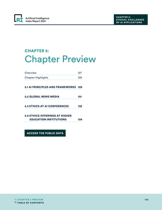 TABLE OF CONTENTS
126
CHAPTER 5 PREVIEW
Artificial Intelligence
Index Report 2021
CHAPTER 5:
ETHICAL CHALLENGES
OF AI APPLICATIONS
Overview	127
Chapter Highlights	 128
5.1 AI PRINCIPLES AND FRAMEWORKS	 129
5.2 GLOBAL NEWS MEDIA	 131
5.3 ETHICS AT AI CONFERENCES	 132
5.4 ETHICS OFFERINGS AT HIGHER
EDUCATION INSTITUTIONS	 134
Chapter Preview
CHAPTER 5:
ACCESS THE PUBLIC DATA
 