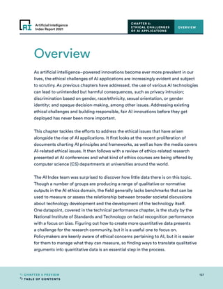 TABLE OF CONTENTS
127
CHAPTER 5 PREVIEW
Artificial Intelligence
Index Report 2021
CHAPTER 5:
ETHICAL CHALLENGES
OF AI APPLICATIONS
Overview
OVERVIEW
As artificial intelligence–powered innovations become ever more prevalent in our
lives, the ethical challenges of AI applications are increasingly evident and subject
to scrutiny. As previous chapters have addressed, the use of various AI technologies
can lead to unintended but harmful consequences, such as privacy intrusion;
discrimination based on gender, race/ethnicity, sexual orientation, or gender
identity; and opaque decision-making, among other issues. Addressing existing
ethical challenges and building responsible, fair AI innovations before they get
deployed has never been more important.
This chapter tackles the efforts to address the ethical issues that have arisen
alongside the rise of AI applications. It first looks at the recent proliferation of
documents charting AI principles and frameworks, as well as how the media covers
AI-related ethical issues. It then follows with a review of ethics-related research
presented at AI conferences and what kind of ethics courses are being offered by
computer science (CS) departments at universities around the world.
The AI Index team was surprised to discover how little data there is on this topic.
Though a number of groups are producing a range of qualitative or normative
outputs in the AI ethics domain, the field generally lacks benchmarks that can be
used to measure or assess the relationship between broader societal discussions
about technology development and the development of the technology itself.
One datapoint, covered in the technical performance chapter, is the study by the
National Institute of Standards and Technology on facial recognition performance
with a focus on bias. Figuring out how to create more quantitative data presents
a challenge for the research community, but it is a useful one to focus on.
Policymakers are keenly aware of ethical concerns pertaining to AI, but it is easier
for them to manage what they can measure, so finding ways to translate qualitative
arguments into quantitative data is an essential step in the process.
 