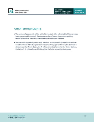 TABLE OF CONTENTS
128
CHAPTER 5 PREVIEW
Artificial Intelligence
Index Report 2021
CHAPTER 5:
ETHICAL CHALLENGES
OF AI APPLICATIONS
CHAPTER HIGHLIGHTS
• 
The number of papers with ethics-related keywords in titles submitted to AI conferences
has grown since 2015, though the average number of paper titles matching ethics-
related keywords at major AI conferences remains low over the years.
• 
The five news topics that got the most attention in 2020 related to the ethical use of AI
were the release of the European Commission’s white paper on AI, Google’s dismissal of
ethics researcher Timnit Gebru, the AI ethics committee formed by the United Nations,
the Vatican’s AI ethics plan, and IBM’s exiting the facial-recognition businesses.
CHAPTER
HIGHLIGHTS
 
