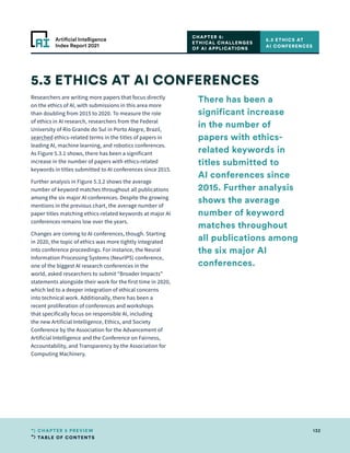 TABLE OF CONTENTS
132
CHAPTER 5 PREVIEW
Artificial Intelligence
Index Report 2021
Researchers are writing more papers that focus directly
on the ethics of AI, with submissions in this area more
than doubling from 2015 to 2020. To measure the role
of ethics in AI research, researchers from the Federal
University of Rio Grande do Sul in Porto Alegre, Brazil,
searched ethics-related terms in the titles of papers in
leading AI, machine learning, and robotics conferences.
As Figure 5.3.1 shows, there has been a significant
increase in the number of papers with ethics-related
keywords in titles submitted to AI conferences since 2015.
Further analysis in Figure 5.3.2 shows the average
number of keyword matches throughout all publications
among the six major AI conferences. Despite the growing
mentions in the previous chart, the average number of
paper titles matching ethics-related keywords at major AI
conferences remains low over the years.
Changes are coming to AI conferences, though. Starting
in 2020, the topic of ethics was more tightly integrated
into conference proceedings. For instance, the Neural
Information Processing Systems (NeurIPS) conference,
one of the biggest AI research conferences in the
world, asked researchers to submit “Broader Impacts”
statements alongside their work for the first time in 2020,
which led to a deeper integration of ethical concerns
into technical work. Additionally, there has been a
recent proliferation of conferences and workshops
that specifically focus on responsible AI, including
the new Artificial Intelligence, Ethics, and Society
Conference by the Association for the Advancement of
Artificial Intelligence and the Conference on Fairness,
Accountability, and Transparency by the Association for
Computing Machinery.
5.3 ETHICS AT AI CONFERENCES
CHAPTER 5:
ETHICAL CHALLENGES
OF AI APPLICATIONS
5.3 ETHICS AT
AI CONFERENCES
There has been a
significant increase
in the number of
papers with ethics-
related keywords in
titles submitted to
AI conferences since
2015. Further analysis
shows the average
number of keyword
matches throughout
all publications among
the six major AI
conferences.
 