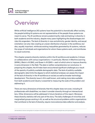 TABLE OF CONTENTS
137
CHAPTER 6 PREVIEW
Artificial Intelligence
Index Report 2021
CHAPTER 6:
DIVERSITY IN AI
Overview
OVERVIEW
While artificial intelligence (AI) systems have the potential to dramatically affect society,
the people building AI systems are not representative of the people those systems are
meant to serve. The AI workforce remains predominantly male and lacking in diversity in
both academia and the industry, despite many years highlighting the disadvantages and
risks this engenders. The lack of diversity in race and ethnicity, gender identity, and sexual
orientation not only risks creating an uneven distribution of power in the workforce, but
also, equally important, reinforces existing inequalities generated by AI systems, reduces
the scope of individuals and organizations for whom these systems work, and contributes
to unjust outcomes.
This chapter presents diversity statistics within the AI workforce and academia. It draws
on collaborations with various organizations—in particular, Women in Machine Learning
(WiML), Black in AI (BAI), and Queer in AI (QAI)— each of which aims to improve diversity
in some dimension in the field. The data is neither comprehensive nor conclusive. In
preparing this chapter, the AI Index team encountered significant challenges as a result
of the sparsity of publicly available demographic data. The lack of publicly available
demographic data limits the degree to which statistical analyses can assess the impact
of the lack of diversity in the AI workforce on society as well as broader technology
development. The diversity issue in AI is well known, and making more data available
from both academia and industry is essential to measuring the scale of the problem and
addressing it.
There are many dimensions of diversity that this chapter does not cover, including AI
professionals with disabilities; nor does it consider diversity through an intersectional
lens. Other dimensions will be addressed in future iterations of this report. Moreover,
these diversity statistics tell only part of the story. The daily challenges of minorities and
marginalized groups working in AI, as well as the structural problems within organizations
that contribute to the lack of diversity, require more extensive data collection and analysis.
1 We thank Women in Machine Learning, Black in AI, and Queer in AI for their work to increase diversity in AI, for sharing their data, and for partnering with us.
 