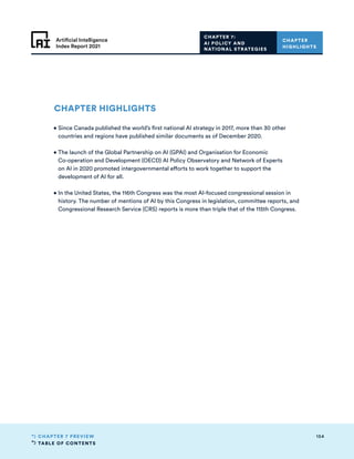 TABLE OF CONTENTS
154
CHAPTER 7 PREVIEW
Artificial Intelligence
Index Report 2021
CHAPTER 7:
AI POLICY AND
NATIONAL STRATEGIES
CHAPTER
HIGHLIGHTS
CHAPTER HIGHLIGHTS
• 
Since Canada published the world’s first national AI strategy in 2017, more than 30 other
countries and regions have published similar documents as of December 2020.
• 
The launch of the Global Partnership on AI (GPAI) and Organisation for Economic
Co-operation and Development (OECD) AI Policy Observatory and Network of Experts
on AI in 2020 promoted intergovernmental efforts to work together to support the
development of AI for all.
• 
In the United States, the 116th Congress was the most AI-focused congressional session in
history. The number of mentions of AI by this Congress in legislation, committee reports, and
Congressional Research Service (CRS) reports is more than triple that of the 115th Congress.
 