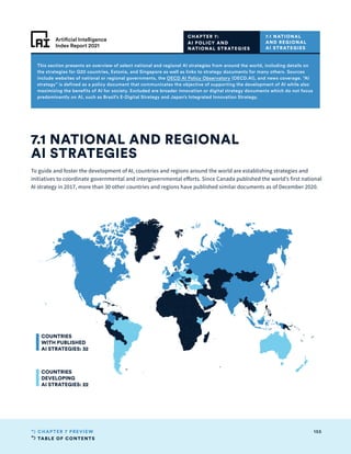 TABLE OF CONTENTS
155
CHAPTER 7 PREVIEW
Artificial Intelligence
Index Report 2021
To guide and foster the development of AI, countries and regions around the world are establishing strategies and
initiatives to coordinate governmental and intergovernmental efforts. Since Canada published the world’s first national
AI strategy in 2017, more than 30 other countries and regions have published similar documents as of December 2020.
7.1 NATIONAL AND REGIONAL
AI STRATEGIES
CHAPTER 7:
AI POLICY AND
NATIONAL STRATEGIES
7.1 NATIONAL
AND REGIONAL
AI STRATEGIES
This section presents an overview of select national and regional AI strategies from around the world, including details on
the strategies for G20 countries, Estonia, and Singapore as well as links to strategy documents for many others. Sources
include websites of national or regional governments, the OECD AI Policy Observatory (OECD.AI), and news coverage. “AI
strategy” is defined as a policy document that communicates the objective of supporting the development of AI while also
maximizing the benefits of AI for society. Excluded are broader innovation or digital strategy documents which do not focus
predominantly on AI, such as Brazil’s E-Digital Strategy and Japan’s Integrated Innovation Strategy.
COUNTRIES
WITH PUBLISHED
AI STRATEGIES: 32
COUNTRIES
DEVELOPING
AI STRATEGIES: 22
 