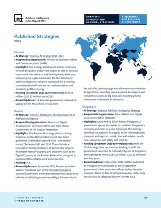 TABLE OF CONTENTS
159
CHAPTER 7 PREVIEW
Artificial Intelligence
Index Report 2021
Published Strategies
2019
Estonia
• 
AI Strategy: National AI Strategy 2019–2021
• 
Responsible Organization: Ministry of Economic Affairs
and Communications (MKM)
• Highlights: The strategy emphasizes actions necessary
for both the public and private sectors to take to increase
investment in AI research and development, while also
improving the legal environment for AI in Estonia. In
addition, it hammers out the framework for a steering
committee that will oversee the implementation and
monitoring of the strategy.
• 
Funding (December 2020 conversion rate): EUR 10
million (USD 12 million) up to 2021
• 
Recent Updates: The Estonian government released an
update on the AI taskforce in May 2019.
Russia
• 
AI Strategy: National Strategy for the Development of
Artificial Intelligence
• 
Responsible Organizations: Ministry of Digital
Development, Communications and Mass Media;
Government of the Russian Federation
• Highlights: The Russian AI strategy places a strong
emphasis on its national interests and lays down
guidelines for the development of an “information
society” between 2017 and 2030. These include a
national technology initiative, departmental projects
for federal executive bodies, and programs such as the
Digital Economy of the Russian Federation, designed to
implement the AI framework across sectors.
• Funding: N/A
• 
Recent Updates: In December 2020, Russian president
Vladmir Putin took part in the Artificial Intelligence
Journey Conference, where he presented four ideas for AI
policies: establishing experimental legal frameworks for
the use of AI, developing practical measures to introduce
AI algorithms, providing neural network developers with
competitive access to big data, and boosting private
investment in domestic AI industries.
Singapore
• 
AI Strategy: National Artificial Intelligence Strategy
• 
Responsible Organization: Smart Nation and Digital
Government Office (SNDGO)
• Highlights: Launched by Smart Nation Singapore, a
government agency that seeks to transform Singapore’s
economy and usher in a new digital age, the strategy
identifies five national AI projects in the following fields:
transport and logistics, smart cities and estates, health
care, education, and safety and security.
• 
Funding (December 2020 conversion rate): While the
2019 strategy does not mention funding, in 2017 the
government launched its national program, AI Singapore,
with a pledge to invest SGD 150 million (USD 113 million)
over five years.
• 
Recent Updates: In November 2020, SNDGO published
its inaugural annual update on the Singaporean
government’s data protection efforts. It describes the
measures taken to date to strengthen public sector data
security and to safeguard citizens’ private data.
7.1 NATIONAL
AND REGIONAL
AI STRATEGIES
CHAPTER 7:
AI POLICY AND
NATIONAL STRATEGIES
 