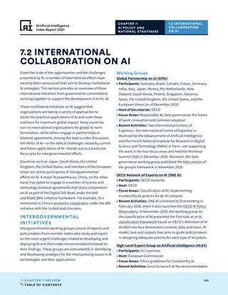 TABLE OF CONTENTS
165
CHAPTER 7 PREVIEW
Artificial Intelligence
Index Report 2021
Given the scale of the opportunities and the challenges
presented by AI, a number of international efforts have
recently been announced that aim to develop multilateral
AI strategies. This section provides an overview of those
international initiatives from governments committed to
working together to support the development of AI for all.
These multilateral initiatives on AI suggest that
organizations are taking a variety of approaches to
tackle the practical applications of AI and scale those
solutions for maximum global impact. Many countries
turn to international organizations for global AI norm
formulation, while others engage in partnerships or
bilateral agreements. Among the topics under discussion,
the ethics of AI—or the ethical challenges raised by current
and future applications of AI—stands out as a particular
focus area for intergovernmental efforts.
Countries such as Japan, South Korea, the United
Kingdom, the United States, and members of the European
Union are active participants of intergovernmental
efforts on AI. A major AI powerhouse, China, on the other
hand, has opted to engage in a number of science and
technology bilateral agreements that stress cooperation
on AI as part of the Digital Silk Road under the Belt
and Road (BRI) initiative framework. For example, AI is
mentioned in China’s economic cooperation under the BRI
Initiative with the United Arab Emirates.
INTERGOVERNMENTAL
INITIATIVES
Intergovernmental working groups consist of experts and
policymakers from member states who study and report
on the most urgent challenges related to developing and
deploying AI and then make recommendations based on
their findings. These groups are instrumental in identifying
and developing strategies for the most pressing issues in AI
technologies and their applications.
Working Groups
Global Partnership on AI (GPAI)
• Participants: Australia, Brazil, Canada, France, Germany,
India, Italy, Japan, Mexico, the Netherlands, New
Zealand, South Korea, Poland, Singapore, Slovenia,
Spain, the United Kingdom, the United States, and the
European Union (as of December 2020)
• 
Host of Secretariat: OECD
• 
Focus Areas: Responsible AI; data governance; the future
of work; innovation and commercialization
• 
Recent Activities: Two International Centres of
Expertise—the International Centre of Expertise in
Montreal for the Advancement of Artificial Intelligence
and the French National Institute for Research in Digital
Science and Technology (INRIA) in Paris—are supporting
the work in the four focus areas and held the Montreal
Summit 2020 in December 2020. Moreover, the data
governance working group published the beta version of
the group’s framework in November 2020.
OECD Network of Experts on AI (ONE AI)
• Participants: OECD countries
• Host: OECD
• 
Focus Areas: Classification of AI; implementing
trustworthy AI; policies for AI; AI compute
• 
Recent Activities: ONE AI convened its first meeting in
February 2020, when it also launched the OECD AI Policy
Observatory. In November 2020, the working group on
the classification of AI presented the first look at an AI
classification framework based on OECD’s definition of AI
divided into four dimensions (context, data and input, AI
model, task and output) that aims to guide policymakers
in designing adequate policies for each type of AI system.
High-Level Expert Group on Artificial Intelligence (HLEG)
• Participants: EU countries
• Host: European Commission
• 
Focus Areas: Ethics guidelines for trustworthy AI
• 
Recent Activities: Since its launch at the recommendation
7.2 INTERNATIONAL
COLLABORATION ON AI
CHAPTER 7:
AI POLICY AND
NATIONAL STRATEGIES
7.2 INTERNATIONAL
COLLABORATION
ON AI
 