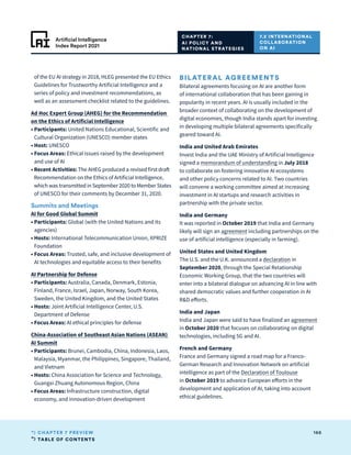 TABLE OF CONTENTS
166
CHAPTER 7 PREVIEW
Artificial Intelligence
Index Report 2021
of the EU AI strategy in 2018, HLEG presented the EU Ethics
Guidelines for Trustworthy Artificial Intelligence and a
series of policy and investment recommendations, as
well as an assessment checklist related to the guidelines.
Ad Hoc Expert Group (AHEG) for the Recommendation
on the Ethics of Artificial Intelligence
• Participants: United Nations Educational, Scientific and
Cultural Organization (UNESCO) member states
• Host: UNESCO
• 
Focus Areas: Ethical issues raised by the development
and use of AI
• 
Recent Activities: The AHEG produced a revised first draft
Recommendation on the Ethics of Artificial Intelligence,
which was transmitted in September 2020 to Member States
of UNESCO for their comments by December 31, 2020.
Summits and Meetings
AI for Good Global Summit
• Participants: Global (with the United Nations and its
agencies)
• Hosts: International Telecommunication Union, XPRIZE
Foundation
• 
Focus Areas: Trusted, safe, and inclusive development of
AI technologies and equitable access to their benefits
AI Partnership for Defense
• Participants: Australia, Canada, Denmark, Estonia,
Finland, France, Israel, Japan, Norway, South Korea,
Sweden, the United Kingdom, and the United States
• Hosts: Joint Artificial Intelligence Center, U.S.
Department of Defense
• 
Focus Areas: AI ethical principles for defense
China-Association of Southeast Asian Nations (ASEAN)
AI Summit
• Participants: Brunei, Cambodia, China, Indonesia, Laos,
Malaysia, Myanmar, the Philippines, Singapore, Thailand,
and Vietnam
• Hosts: China Association for Science and Technology,
Guangxi Zhuang Autonomous Region, China
• 
Focus Areas: Infrastructure construction, digital
economy, and innovation-driven development
BILATERAL AGREEMENTS
Bilateral agreements focusing on AI are another form
of international collaboration that has been gaining in
popularity in recent years. AI is usually included in the
broader context of collaborating on the development of
digital economies, though India stands apart for investing
in developing multiple bilateral agreements specifically
geared toward AI.
India and United Arab Emirates
Invest India and the UAE Ministry of Artificial Intelligence
signed a memorandum of understanding in July 2018
to collaborate on fostering innovative AI ecosystems
and other policy concerns related to AI. Two countries
will convene a working committee aimed at increasing
investment in AI startups and research activities in
partnership with the private sector.
India and Germany
It was reported in October 2019 that India and Germany
likely will sign an agreement including partnerships on the
use of artificial intelligence (especially in farming).
United States and United Kingdom
The U.S. and the U.K. announced a declaration in
September 2020, through the Special Relationship
Economic Working Group, that the two countries will
enter into a bilateral dialogue on advancing AI in line with
shared democratic values and further cooperation in AI
RD efforts.
India and Japan
India and Japan were said to have finalized an agreement
in October 2020 that focuses on collaborating on digital
technologies, including 5G and AI.
French and Germany
France and Germany signed a road map for a Franco-
German Research and Innovation Network on artificial
intelligence as part of the Declaration of Toulouse
in October 2019 to advance European efforts in the
development and application of AI, taking into account
ethical guidelines.
CHAPTER 7:
AI POLICY AND
NATIONAL STRATEGIES
7.2 INTERNATIONAL
COLLABORATION
ON AI
 