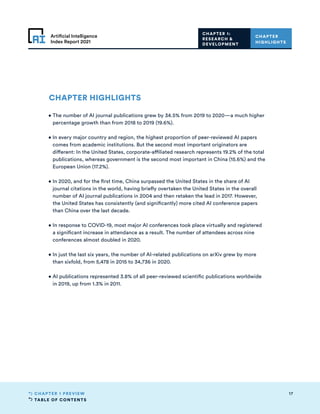 TABLE OF CONTENTS
17
CHAPTER 1 PREVIEW
Artificial Intelligence
Index Report 2021
CHAPTER HIGHLIGHTS
• 
The number of AI journal publications grew by 34.5% from 2019 to 2020—a much higher
percentage growth than from 2018 to 2019 (19.6%).
• 
In every major country and region, the highest proportion of peer-reviewed AI papers
comes from academic institutions. But the second most important originators are
different: In the United States, corporate-affiliated research represents 19.2% of the total
publications, whereas government is the second most important in China (15.6%) and the
European Union (17.2%).
• 
In 2020, and for the first time, China surpassed the United States in the share of AI
journal citations in the world, having briefly overtaken the United States in the overall
number of AI journal publications in 2004 and then retaken the lead in 2017. However,
the United States has consistently (and significantly) more cited AI conference papers
than China over the last decade.
• 
In response to COVID-19, most major AI conferences took place virtually and registered
a significant increase in attendance as a result. The number of attendees across nine
conferences almost doubled in 2020.
• 
In just the last six years, the number of AI-related publications on arXiv grew by more
than sixfold, from 5,478 in 2015 to 34,736 in 2020.
• 
AI publications represented 3.8% of all peer-reviewed scientific publications worldwide
in 2019, up from 1.3% in 2011.
CHAPTER
HIGHLIGHTS
CHAPTER 1:
RESEARCH 
DEVELOPMENT
 