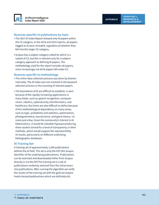TABLE OF CONTENTS
180
APPENDIX
Artificial Intelligence
Index Report 2021
CHAPTER 1:
RESEARCH 
DEVELOPMENT
APPENDIX
Nuances specific to publications by topic
• 
The 2017 AI Index Report showed only AI papers within
the CS category. In the 2018 and 2019 reports, all papers
tagged as AI were included, regardless of whether they
fell into the larger CS category.
• 
Scopus has a subject category called AI, which is a
subset of CS, but this is relevant only for a subject-
category approach to defining AI papers. The
methodology used for the report includes all papers,
since increasingly not all AI papers fall under CS.
Nuances specific to methodology
• 
The entire data collection process was done by Elsevier
internally. The AI Index was not involved in the keyword
selection process or the counting of relevant papers.
• 
The boundaries of AI are difficult to establish, in part
because of the rapidly increasing applications in
many fields, such as speech recognition, computer
vision, robotics, cybersecurity, bioinformatics, and
healthcare. But limits are also difficult to define because
of AI’s methodological dependency on many areas,
such as logic, probability and statistics, optimization,
photogrammetry, neuroscience, and game theory—to
name just a few. Given the community’s interest in AI
bibliometrics, it would be valuable if groups producing
these studies strived for a level of transparency in their
methods, which would support the reproducibility
of results, particularly on different underlying
bibliographic databases.
AI Training Set
A training set of approximately 1,500 publications
defines the AI field. The set is only the EID (the Scopus
identifier of the underlying publications). Publications
can be searched and downloaded either from Scopus
directly or via the API.The training set is a set of
publications randomly selected from the initial seven
mio publications. After running the algorithm we verify
the results of the training set with the gold set (expert
hand-checked publications which are definitely AI).
 