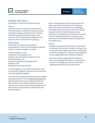 TABLE OF CONTENTS
192
APPENDIX
Artificial Intelligence
Index Report 2021
CHAPTER 1:
RESEARCH 
DEVELOPMENT
APPENDIX
PAPERS ON ARXIV
Prepared by Jim Entwood and Eleonora Presani
Source
arXiv.org is an online archive of research articles in
the fields of physics, mathematics, computer science,
quantitative biology, quantitative finance, statistics,
electrical engineering and systems science, and
economics. arXiv is owned and operated by Cornell
University. See more information on arXiv.org.
Methodology
Raw data for our analysis was provided by
representatives at arXiv.org. The keywords we selected,
and their respective categories, are below:
Artificial intelligence (cs.AI)
Computation and language (cs.CL)
Computer vision and pattern recognition (cs.CV)
Machine learning (cs.LG)
Neural and evolutionary computing (cs.NE)
Robotics (cs.RO)
Machine learning in stats (stats.ML)
For most categories, arXiv provided data for 2015–2020.
To review other categories’ submission rates on arXiv, see
arXiv.org’s submission statistics.
The arXiv team has been expanding the publicly available
submission statistics. This is a tableau-based application
with tabs at the top for various displays of submission
stats and filters on the side bar to drill down by topic.
(Hover over the charts to view individual categories.) The
data is meant to be displayed on a monthly basis with
download options.
arXiv is actively looking at ways to improve how it can
better support AI/ML researchers as the field grows
and discovering content becomes more challenging.
For example, there may be ways to create finer grained
categories in arXiv for machine learning to help
researchers in subfields share and find work more easily.
The other rapidly expanding area is computer vision,
where there is considerable overlap for ML applications
of computer vision.
Nuance
• 
Categories are self-identified by authors—those shown
are selected as the “primary” category. Thus there is not
a single automated categorization process. Additionally,
the artificial intelligence or machine learning categories
may be categorized by other subfields or keywords.
• 
arXiv team members suggest that participation on
arXiv can breed greater participation, meaning that an
increase in a subcategory on arXiv could drive over-
indexed participation by certain communities.
 