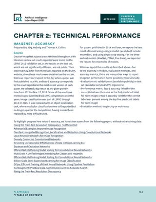 TABLE OF CONTENTS
194
APPENDIX
Artificial Intelligence
Index Report 2021
IMAGENET: ACCURACY
Prepared by Jörg Hellwig and Thomas A. Collins
Source
Data on ImageNet accuracy was retrieved through an arXiv
literature review. All results reported were tested on the
LSRVC 2012 validation set, as the results on the test set,
which are not significantly different, are not public. Their
ordering may differ from the results reported on the LSRVC
website, since those results were obtained on the test set.
Dates we report correspond to the day when a paper was
first published to arXiv, and top-1 accuracy corresponds
to the result reported in the most recent version of each
paper. We selected a top result at any given point in
time from 2012 to Nov. 17, 2019. Some of the results we
mention were submitted to LSRVC competitions over the
years. Image classification was part of LSRVC through
2014; in 2015, it was replaced with an object localization
task, where results for classification were still reported but
no longer a part of the competition, having instead been
replaced by more difficult tasks.
For papers published in 2014 and later, we report the best
result obtained using a single model (we did not include
ensembles) and using single-crop testing. For the three
earliest models (AlexNet, ZFNet, Five Base), we reported
the results for ensembles of models.
While we report the results as described above, due
to the diversity in models, evaluation methods, and
accuracy metrics, there are many other ways to report
ImageNet performance. Some possible choices include:
• 
Evaluation set: validation set (available publicly) or test
set (available only to LSRVC organizers)
• 
Performance metric: Top-1 accuracy (whether the
correct label was the same as the first predicted label
for each image) or top-5 accuracy (whether the correct
label was present among the top five predicted labels
for each image)
• 
Evaluation method: single-crop or multi-crop
CHAPTER 2: TECHNICAL PERFORMANCE
CHAPTER 2:
TECHNICAL
PERFORMANCE
APPENDIX
To highlight progress here in top-5 accuracy, we have taken scores from the following papers, without extra training data:
Fixing the Train-Test Resolution Discrepancy: FixEfficientNet
Adversarial Examples Improve Image Recognition
OverFeat: Integrated Recognition, Localization and Detection Using Convolutional Networks
Local Relation Networks for Image Recognition
Densely Connected Convolutional Networks
Revisiting Unreasonable Effectiveness of Data in Deep Learning Era
Squeeze-and-Excitation Networks
EfficientNet: Rethinking Model Scaling for Convolutional Neural Networks
MultiGrain: A Unified Image Embedding for Classes and Instances
EfficientNet: Rethinking Model Scaling for Convolutional Neural Networks
Billion-Scale Semi-Supervised Learning for Image Classification
GPipe: Efficient Training of Giant Neural Networks Using Pipeline Parallelism
RandAugment: Practical Data Augmentation with No Separate Search
Fixing the Train-Rest Resolution Discrepancy
 
