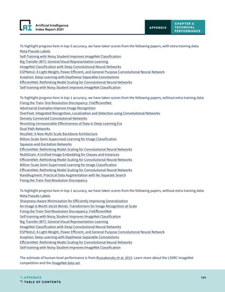 TABLE OF CONTENTS
195
APPENDIX
Artificial Intelligence
Index Report 2021
To highlight progress here in top-5 accuracy, we have taken scores from the following papers, with extra training data:
Meta Pseudo Labels
Self-Training with Noisy Student Improves ImageNet Classification
Big Transfer (BiT): General Visual Representation Learning
ImageNet Classification with Deep Convolutional Neural Networks
ESPNetv2: A Light-Weight, Power Efficient, and General Purpose Convolutional Neural Network
Xception: Deep Learning with Depthwise Separable Convolutions
EfficientNet: Rethinking Model Scaling for Convolutional Neural Networks
Self-training with Noisy Student Improves ImageNet Classification
To highlight progress here in top-1 accuracy, we have taken scores from the following papers, without extra training data:
Fixing the Train-Test Resolution Discrepancy: FixEfficientNet
Adversarial Examples Improve Image Recognition
OverFeat: Integrated Recognition, Localization and Detection using Convolutional Networks
Densely Connected Convolutional Networks
Revisiting Unreasonable Effectiveness of Data in Deep Learning Era
Dual Path Networks
Res2Net: A New Multi-Scale Backbone Architecture
Billion-Scale Semi-Supervised Learning for Image Classification
Squeeze-and-Excitation Networks
EfficientNet: Rethinking Model Scaling for Convolutional Neural Networks
MultiGrain: A Unified Image Embedding for Classes and Instances
EfficientNet: Rethinking Model Scaling for Convolutional Neural Networks
Billion-Scale Semi-Supervised Learning for Image Classification
EfficientNet: Rethinking Model Scaling for Convolutional Neural Networks
RandAugment: Practical Data Augmentation with No Separate Search
Fixing the Train-Test Resolution Discrepancy
To highlight progress here in top-1 accuracy, we have taken scores from the following papers, without extra training data:
Meta Pseudo Labels
Sharpness-Aware Minimization for Efficiently Improving Generalization
An Image Is Worth 16x16 Words: Transformers for Image Recognition at Scale
Fixing the Train-Test Resolution Discrepancy: FixEfficientNet
Self-training with Noisy Student Improves ImageNet Classification
Big Transfer (BiT): General Visual Representation Learning
ImageNet Classification with Deep Convolutional Neural Networks
ESPNetv2: A Light-Weight, Power Efficient, and General Purpose Convolutional Neural Network
Xception: Deep Learning with Depthwise Separable Convolutions
EfficientNet: Rethinking Model Scaling for Convolutional Neural Networks
Self-training with Noisy Student Improves ImageNet Classification
The estimate of human-level performance is from Russakovsky et al, 2015. Learn more about the LSVRC ImageNet
competition and the ImageNet data set.
CHAPTER 2:
TECHNICAL
PERFORMANCE
APPENDIX
 