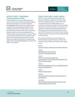 TABLE OF CONTENTS
197
APPENDIX
Artificial Intelligence
Index Report 2021
ACTIVITYNET: TEMPORAL
LOCALIZATION TASK
In the challenge, there are three separate tasks, but
they focus on the main problem of temporally localizing
where activities happen in untrimmed videos from
the ActivityNet benchmark. We have compiled several
attributes for the task of temporal localization at the
challenge over the last four rounds. Below is a link to
the overall stats and trends for this task, as well as some
detailed analysis (e.g., how has the performance for
individual activity classes improved over the years? Which
are the hardest and easiest classes now? Which classes
have the most improvement over the years?). See the
Performance Diagnosis (2020) tab for a detailed trends
update. Please see ActivityNet Statisticsin the public data
folder for more details.
YOLO (YOU ONLY LOOK ONCE)
YOLO is a neural network model mainly used for the
detection of objects in images and in real-time videos.
mAP (mean average precision) is a metric that is used
to measure the accuracy of object detectors. It is a
combination of precision and recall. mAP is the average of
the precision and recall calculated over a document. The
performance of YOLO has increased gradually with the
development of new architectures and versions in past
years. With the increase in size of model, its mean average
precision increases as well, with a corresponding decrease
in FPS of the video.
We conducted a detailed survey of arXiv papers and
GitHub repository to segment progress in YOLO across
its various versions. Below are the references for original
sources:
YOLOv1:
You Only Look Once: Unified, Real-Time Object Detection  
YOLOv2:  
YOLO9000: Better, Faster, Stronger
YOLO: Real-Time Object Detection  
YOLOv3:  
YOLOv3: An Incremental Improvement 
Learning Spatial Fusion for Single-Shot Object Detection 
GitHub: ultralytics/yolov3
YOLOv4:  
YOLOv4: Optimal Speed and Accuracy of Object Detection
GitHub: AlexeyAB/darknet
YOLOv5:
GitHub: ultralytics/yolov5
PP-YOLO:
PP-YOLO: An Effective and Efficient Implementation of
Object Detector
POLY-YOLO:  
Poly-YOLO: Higher Speed, More Precise Detection and
Instance Segmentation for YOLOV3
CHAPTER 2:
TECHNICAL
PERFORMANCE
APPENDIX
 