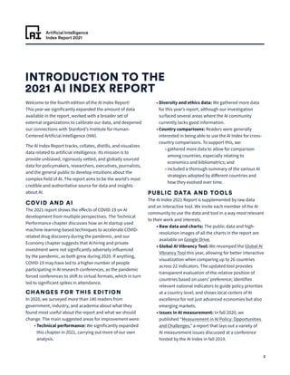 Artificial Intelligence
Index Report 2021
2
INTRODUCTION TO THE
2021 AI INDEX REPORT
Welcome to the fourth edition of the AI Index Report!
This year we significantly expanded the amount of data
available in the report, worked with a broader set of
external organizations to calibrate our data, and deepened
our connections with Stanford’s Institute for Human-
Centered Artificial Intelligence (HAI).
The AI Index Report tracks, collates, distills, and visualizes
data related to artificial intelligence. Its mission is to
provide unbiased, rigorously vetted, and globally sourced
data for policymakers, researchers, executives, journalists,
and the general public to develop intuitions about the
complex field of AI. The report aims to be the world’s most
credible and authoritative source for data and insights
about AI.
COVID AND AI
The 2021 report shows the effects of COVID-19 on AI
development from multiple perspectives. The Technical
Performance chapter discusses how an AI startup used
machine-learning-based techniques to accelerate COVID-
related drug discovery during the pandemic, and our
Economy chapter suggests that AI hiring and private
investment were not significantly adversely influenced
by the pandemic, as both grew during 2020. If anything,
COVID-19 may have led to a higher number of people
participating in AI research conferences, as the pandemic
forced conferences to shift to virtual formats, which in turn
led to significant spikes in attendance.
CHANGES FOR THIS EDITION
In 2020, we surveyed more than 140 readers from
government, industry, and academia about what they
found most useful about the report and what we should
change. The main suggested areas for improvement were:
	 • 
Technical performance: We significantly expanded
this chapter in 2021, carrying out more of our own
analysis.
	 • 
Diversity and ethics data: We gathered more data
for this year’s report, although our investigation
surfaced several areas where the AI community
currently lacks good information.
	 • 
Country comparisons: Readers were generally
interested in being able to use the AI Index for cross-
country comparisons. To support this, we:
		• 
gathered more data to allow for comparison
among countries, especially relating to
economics and bibliometrics; and
		• 
included a thorough summary of the various AI
strategies adopted by different countries and
how they evolved over time.
PUBLIC DATA AND TOOLS
The AI Index 2021 Report is supplemented by raw data
and an interactive tool. We invite each member of the AI
community to use the data and tool in a way most relevant
to their work and interests.
	 • 
Raw data and charts: The public data and high-
resolution images of all the charts in the report are
available on Google Drive.
	 • 
Global AI Vibrancy Tool: We revamped the Global AI
Vibrancy Tool this year, allowing for better interactive
visualization when comparing up to 26 countries
across 22 indicators. The updated tool provides
transparent evaluation of the relative position of
countries based on users’ preference; identifies
relevant national indicators to guide policy priorities
at a country level; and shows local centers of AI
excellence for not just advanced economies but also
emerging markets.
	 • 
Issues in AI measurement: In fall 2020, we
published “Measurement in AI Policy: Opportunities
and Challenges,” a report that lays out a variety of
AI measurement issues discussed at a conference
hosted by the AI Index in fall 2019.
 