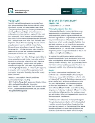 TABLE OF CONTENTS
200
APPENDIX
Artificial Intelligence
Index Report 2021
VOXCELEB
VoxCeleb is an audio-visual dataset consisting of short
clips of human speech, extracted from interview videos
uploaded to YouTube. VoxCeleb contains speech from
7,000-plus speakers spanning a wide range of ethnicities,
accents, professions, and ages—amounting to over a
million utterances (face-tracks are captured “in the wild,”
with background chatter, laughter, overlapping speech,
pose variation, and different lighting conditions) recorded
over a period of 2,000 hours (both audio and video). Each
segment is at least three seconds long. The data contains
an audio dataset based on celebrity voices, shorts,
films, and conversational pieces (e.g., talk shows). The
initial VoxCeleb 1 (100,000 utterances taken from 1,251
celebrities on YouTube) was expanded to VoxCeleb 2 (1
million utterances from 6,112 celebrities).
However, in earlier years of the challenge, top-1 and top-5
scores were also reported. For top-1 score, the system is
correct if the target label is the class to which it assigns
the highest probability. For top-5 score, the system is
correct if the target label is one of the five predictions
with the highest probabilities. In both cases, the top score
is computed as the number of times a predicted label
matches the target label, divided by the number of data
points evaluated.
The data is extracted from different years of the
submission challenges, including:
• 
2017: VoxCeleb: A Large-Scale Speaker Identification Dataset
• 
2018: VoxCeleb2: Deep Speaker Recognition
• 
2019: Voxceleb: Large-Scale Speaker Verification in the Wild
• 
2020: Query ExpansionSystem for the VoxCeleb Speaker
Recognition Challenge 2020
BOOLEAN SATISFIABILITY
PROBLEM
Analysis and text by Lars Kotthoff
Primary Source and Data Sets
The Boolean Satisfiability Problem (SAT) determines
whether there is an assignment of values to a set of
Boolean variables joined by logical connectives that
makes the logical formula it represents true. SAT was the
first problem to be proven NP-complete, and the first
algorithms to solve it were developed in the 1960s. Many
real-world problems, such as circuit design, automated
theorem proving, and scheduling, can be represented and
solved efficiently as SAT. The annual SAT competition is
designed to present a snapshot of the state-of-the-art and
has been running for almost 20 years.
We took the top-ranked, median-ranked, and bottom-
ranked solvers from each of the last five years (2016-2020)
of the SAT competition. We ran all 15 solvers on all 400 SAT
instances from the main track of the 2020 competition. More
information on the competition, as well as the solvers and
instances, is available at the SAT competition website.
Results
We ran each solver on each instance on the same
hardware, with a time limit of 5,000 CPU seconds per
instance, and measured the time it took a solver to solve
an instance in CPU seconds. Ranked solvers always return
correct results, hence we do not consider correctness
as a metric. Except for the 2020 competition solvers,
we evaluated the performance of the SAT solvers on a
set of instances different from the set of instances they
competed on. Further, our hardware is different from what
was used for the SAT competition. The results we report
here will therefore differ from the exact results reported for
the respective SAT competitions.
The Shapley value is a concept from cooperative game
theory that assigns a contribution to the total value that
a coalition generates to each player. It quantifies how
important each player is for the coalition and has several
desirable properties that make the distribution of the
total value to the individual players fair. For example,
CHAPTER 2:
TECHNICAL
PERFORMANCE
APPENDIX
 