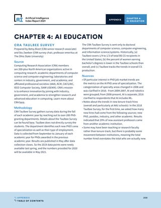 TABLE OF CONTENTS
208
APPENDIX
Artificial Intelligence
Index Report 2021
CRA TAULBEE SURVEY
Prepared by Betsy Bizot (CRA senior research associate)
and Stu Zweben (CRA survey chair, professor emeritus at
The Ohio State University)
Source
Computing Research Association (CRA) members
are 200-plus North American organizations active in
computing research: academic departments of computer
science and computer engineering; laboratories and
centers in industry, government, and academia; and
affiliated professional societies (AAAI, ACM, CACS/AIC,
IEEE Computer Society, SIAM USENIX). CRA’s mission
is to enhance innovation by joining with industry,
government, and academia to strengthen research and
advanced education in computing. Learn more about
CRA here.
Methodology
CRA Taulbee Survey gathers survey data during the fall
of each academic year by reaching out to over 200 PhD-
granting departments. Details about the Taulbee Survey
can be found here. Taulbee does not directly survey the
students. The department identifies each new PhD’s area
of specialization as well as their type of employment.
Data is collected from September to January of each
academic year for PhDs awarded in the previous
academic year. Results are published in May after data
collection closes. So the 2019 data points were newly
available last spring, and the numbers provided for 2020
will be available in May 2021.
The CRA Taulbee Survey is sent only to doctoral
departments of computer science, computer engineering,
and information science/systems. Historically, (a)
Taulbee covers 1/4 to 1/3 of total BS CS recipients in
the United States; (b) the percent of women earning
bachelor’s degrees is lower in the Taulbee schools than
overall; and (c) Taulbee tracks the trends in overall CS
production.
Nuances
• 
Of particular interest in PhD job market trends are
the metrics on the AI PhD area of specialization. The
categorization of specialty areas changed in 2008 and
was clarified in 2016. From 2004-2007, AI and robotics
were grouped; from 2008-present, AI is separate; 2016
clarified to respondents that AI includes ML.
• 
Notes about the trends in new tenure-track hires
(overall and particularly at AAU schools): In the 2018
Taulbee Survey, for the first time, we asked how many
new hires had come from the following sources: new
PhD, postdoc, industry, and other academic. Results
indicated that 29% of new assistant professors came
from another academic institution.
• 
Some may have been teaching or research faculty
rather than tenure-track, but there is probably some
movement between institutions, meaning the total
number hired overstates the total who are actually new.
CHAPTER 4: AI EDUCATION
CHAPTER 4:
AI EDUCATION
APPENDIX
 