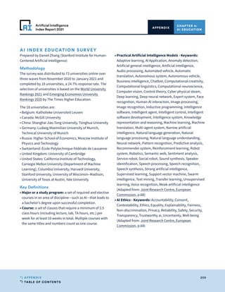 TABLE OF CONTENTS
209
APPENDIX
Artificial Intelligence
Index Report 2021
CHAPTER 4:
AI EDUCATION
APPENDIX
AI INDEX EDUCATION SURVEY
Prepared by Daniel Zhang (Stanford Institute for Human-
Centered Artificial Intelligence)
Methodology
The survey was distributed to 73 universities online over
three waves from November 2020 to January 2021 and
completed by 18 universities, a 24.7% response rate. The
selection of universities is based on the World University
Rankings 2021 and Emerging Economies University
Rankings 2020 by The Times Higher Education.
The 18 universities are:
• Belgium: Katholieke Universiteit Leuven
• Canada: McGill University
• 
China: Shanghai Jiao Tong University, Tsinghua University
• 
Germany: Ludwig Maximilian University of Munich,
Technical University of Munich
• 
Russia: Higher School of Economics, Moscow Institute of
Physics and Technology
• Switzerland: École Polytechnique Fédérale de Lausanne
• United Kingdom: University of Cambridge
• 
United States: California Institute of Technology,
Carnegie Mellon University (Department of Machine
Learning), Columbia University, Harvard University,
Stanford University, University of Wisconsin–Madison,
University of Texas at Austin, Yale University
Key Definitions
• 
Major or a study program: a set of required and elective
courses in an area of discipline—such as AI—that leads to
a bachelor’s degree upon successful completion.
• Course: a set of classes that require a minimum of 2.5
class hours (including lecture, lab, TA hours, etc.) per
week for at least 10 weeks in total. Multiple courses with
the same titles and numbers count as one course.
• 
Practical Artificial Intelligence Models - Keywords:
Adaptive learning, AI Application, Anomaly detection,
Artificial general intelligence, Artificial intelligence,
Audio processing, Automated vehicle, Automatic
translation, Autonomous system, Autonomous vehicle,
Business intelligence, Chatbot, Computational creativity,
Computational linguistics, Computational neuroscience,
Computer vision, Control theory, Cyber physical steam,
Deep learning, Deep neural network, Expert system, Face
recognition, Human-AI interaction, Image processing,
Image recognition, Inductive programming, Intelligence
software, Intelligent agent, Intelligent control, Intelligent
software development, Intelligence system, Knowledge
representation and reasoning, Machine learning, Machine
translation, Multi-agent system, Narrow artificial
intelligence, Natural language generation, Natural
language processing, Natural language understanding,
Neural network, Pattern recognition, Predictive analysis,
Recommender system, Reinforcement learning, Robot
system, Robotics, Semantic web, Sentiment analysis,
Service robot, Social robot, Sound synthesis, Speaker
identification, Speech processing, Speech recognition,
Speech synthesis, Strong artificial intelligence,
Supervised learning, Support vector machine, Swarm
intelligence, Text mining, Transfer learning, Unsupervised
learning, Voice recognition, Weak artificial intelligence
(Adapted from: Joint Research Centre, European
Commission, p.68)
• 
AI Ethics - Keywords: Accountability, Consent,
Contestability, Ethics, Equality, Explainability, Fairness,
Non-discrimination, Privacy, Reliability, Safety, Security,
Transparency, Trustworthy ai, Uncertainty, Well-being
(Adapted from: Joint Research Centre, European
Commission, p.68)
 