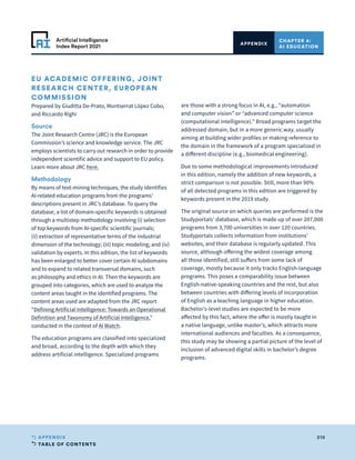 TABLE OF CONTENTS
210
APPENDIX
Artificial Intelligence
Index Report 2021
CHAPTER 4:
AI EDUCATION
APPENDIX
EU ACADEMIC OFFERING, JOINT
RESEARCH CENTER, EUROPEAN
COMMISSION
Prepared by Giuditta De-Prato, Montserrat López Cobo,
and Riccardo Righi
Source
The Joint Research Centre (JRC) is the European
Commission’s science and knowledge service. The JRC
employs scientists to carry out research in order to provide
independent scientific advice and support to EU policy.
Learn more about JRC here.
Methodology
By means of text-mining techniques, the study identifies
AI-related education programs from the programs’
descriptions present in JRC’s database. To query the
database, a list of domain-specific keywords is obtained
through a multistep methodology involving (i) selection
of top keywords from AI-specific scientific journals;
(ii) extraction of representative terms of the industrial
dimension of the technology; (iii) topic modeling; and (iv)
validation by experts. In this edition, the list of keywords
has been enlarged to better cover certain AI subdomains
and to expand to related transversal domains, such
as philosophy and ethics in AI. Then the keywords are
grouped into categories, which are used to analyze the
content areas taught in the identified programs. The
content areas used are adapted from the JRC report
“Defining Artificial Intelligence: Towards an Operational
Definition and Taxonomy of Artificial Intelligence,”
conducted in the context of AI Watch.
The education programs are classified into specialized
and broad, according to the depth with which they
address artificial intelligence. Specialized programs
are those with a strong focus in AI, e.g., “automation
and computer vision” or “advanced computer science
(computational intelligence).” Broad programs target the
addressed domain, but in a more generic way, usually
aiming at building wider profiles or making reference to
the domain in the framework of a program specialized in
a different discipline (e.g., biomedical engineering).
Due to some methodological improvements introduced
in this edition, namely the addition of new keywords, a
strict comparison is not possible. Still, more than 90%
of all detected programs in this edition are triggered by
keywords present in the 2019 study.
The original source on which queries are performed is the
Studyportals’ database, which is made up of over 207,000
programs from 3,700 universities in over 120 countries.
Studyportals collects information from institutions’
websites, and their database is regularly updated. This
source, although offering the widest coverage among
all those identified, still suffers from some lack of
coverage, mostly because it only tracks English-language
programs. This poses a comparability issue between
English-native-speaking countries and the rest, but also
between countries with differing levels of incorporation
of English as a teaching language in higher education.
Bachelor’s-level studies are expected to be more
affected by this fact, where the offer is mostly taught in
a native language, unlike master’s, which attracts more
international audiences and faculties. As a consequence,
this study may be showing a partial picture of the level of
inclusion of advanced digital skills in bachelor’s degree
programs.
 
