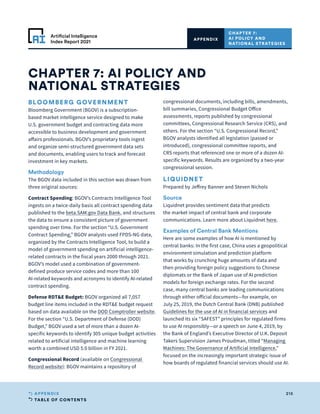 TABLE OF CONTENTS
215
APPENDIX
Artificial Intelligence
Index Report 2021
CHAPTER 7: AI POLICY AND
NATIONAL STRATEGIES
CHAPTER 7:
AI POLICY AND
NATIONAL STRATEGIES
APPENDIX
BLOOMBERG GOVERNMENT
Bloomberg Government (BGOV) is a subscription-
based market intelligence service designed to make
U.S. government budget and contracting data more
accessible to business development and government
affairs professionals. BGOV’s proprietary tools ingest
and organize semi-structured government data sets
and documents, enabling users to track and forecast
investment in key markets.
Methodology
The BGOV data included in this section was drawn from
three original sources:
Contract Spending: BGOV’s Contracts Intelligence Tool
ingests on a twice-daily basis all contract spending data
published to the beta.SAM.gov Data Bank, and structures
the data to ensure a consistent picture of government
spending over time. For the section “U.S. Government
Contract Spending,” BGOV analysts used FPDS-NG data,
organized by the Contracts Intelligence Tool, to build a
model of government spending on artificial intelligence-
related contracts in the fiscal years 2000 through 2021.
BGOV’s model used a combination of government-
defined produce service codes and more than 100
AI-related keywords and acronyms to identify AI-related
contract spending.
Defense RDTE Budget: BGOV organized all 7,057
budget line items included in the RDTE budget request
based on data available on the DOD Comptroller website.
For the section “U.S. Department of Defense (DOD)
Budget,” BGOV used a set of more than a dozen AI-
specific keywords to identify 305 unique budget activities
related to artificial intelligence and machine learning
worth a combined USD 5.0 billion in FY 2021.
Congressional Record (available on Congressional
Record website): BGOV maintains a repository of
congressional documents, including bills, amendments,
bill summaries, Congressional Budget Office
assessments, reports published by congressional
committees, Congressional Research Service (CRS), and
others. For the section “U.S. Congressional Record,”
BGOV analysts identified all legislation (passed or
introduced), congressional committee reports, and
CRS reports that referenced one or more of a dozen AI-
specific keywords. Results are organized by a two-year
congressional session.
LIQUIDNET
Prepared by Jeffrey Banner and Steven Nichols
Source
Liquidnet provides sentiment data that predicts
the market impact of central bank and corporate
communications. Learn more about Liquidnet here.
Examples of Central Bank Mentions
Here are some examples of how AI is mentioned by
central banks: In the first case, China uses a geopolitical
environment simulation and prediction platform
that works by crunching huge amounts of data and
then providing foreign policy suggestions to Chinese
diplomats or the Bank of Japan use of AI prediction
models for foreign exchange rates. For the second
case, many central banks are leading communications
through either official documents—for example, on
July 25, 2019, the Dutch Central Bank (DNB) published
Guidelines for the use of AI in financial services and
launched its six “SAFEST” principles for regulated firms
to use AI responsibly—or a speech on June 4, 2019, by
the Bank of England’s Executive Director of U.K. Deposit
Takers Supervision James Proudman, titled “Managing
Machines: The Governance of Artificial Intelligence,”
focused on the increasingly important strategic issue of
how boards of regulated financial services should use AI.
 
