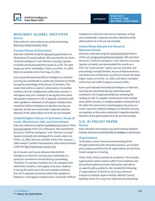 TABLE OF CONTENTS
216
APPENDIX
Artificial Intelligence
Index Report 2021
CHAPTER 7:
AI POLICY AND
NATIONAL STRATEGIES
APPENDIX
MCKINSEY GLOBAL INSTITUTE
Source
Data collection and analysis was performed by the
McKinsey Global Institute (MGI).
Canada (House of Commons)
Data was collected using the Hansard search feature on
Parliament of Canada website. MGI searched for the terms
“Artificial Intelligence” and “Machine Learning” (quotes
included) and downloaded the results as a CSV. The date
range was set to “all debates.” Data is as of Dec. 31, 2020.
Data are available online from Aug. 31, 2002.
Each count indicates that Artificial Intelligence or Machine
Learning was mentioned in a particular comment or remark
during the proceedings of the House of Commons. This
means that within an event or conversation, if a member
mentions AI or ML multiple times within their remarks, it
will appear only once. However if, during the same event,
the speaker mentions AI or ML in separate comments (with
other speakers in between), it will appear multiple times.
Counts for Artificial Intelligence or Machine Learning are
separate, as they were conducted in separate searches.
Mentions of the abbreviations AI or ML are not included.
United Kingdom (House of Commons, House of
Lords, Westminster Hall, and Committees)
Data was collected using the Find References feature of the
Hansard website of the U.K. Parliament. MGI searched for
the terms “Artificial Intelligence” and “Machine Learning”
(quotes included) and catalogued the results. Data is as
of Dec. 31, 2020. Data are available online from January 1,
1800 onward. Contains Parliamentary information licensed
under the Open Parliament Licence v3.0.
As in Canada, each count indicates that Artificial
Intelligence or Machine Learning was mentioned in a
particular comment or remark during a proceeding.
Therefore, if a member mentions AI or ML multiple times
within their remarks, it will appear only once. However
if, during the same event, the same speaker mentions
AI or ML in separate comments (with other speakers in
between), it will appear multiple times. Counts for Artificial
Intelligence or Machine Learning are separate, as they
were conducted in separate searches. Mentions of the
abbreviations AI or ML are not included.
United States (Senate and House of
Representatives)
Data was collected using the advanced search feature
of the U.S. Congressional Record website. MGI searched
the terms “Artificial Intelligence” and “Machine Learning”
(quotes included) and downloaded the results as a
CSV. The “word variant” option was not selected, and
proceedings included Senate, House of Representatives,
and Extensions of Remarks, but did not include the Daily
Digest. Data is as of Dec. 31, 2020, and data is available
online from the 104th Congress onward (1995).
Each count indicates that Artificial Intelligence or Machine
Learning was mentioned during a particular event
contained in the Congressional Record, including the
reading of a bill. If a speaker mentioned AI or ML multiple
times within remarks, or multiple speakers mentioned AI or
ML within the same event, it would appear only once as a
result. Counts for Artificial Intelligence or Machine Learning
are separate, as they were conducted in separate searches.
Mentions of the abbreviations AI or ML are not included.
U.S. AI POLICY PAPER
Source
Data collection and analysis was performed by Stanford
InstituteofHuman-CenteredArtificialIntelligenceandAIIndex.
Organizations
To develop a more nuanced understanding of the
thought leadership that motivates AI policy, we tracked
policy papers published by 36 organizations across three
broad categories including:
Think Tanks, Policy Institutes  Academia: This includes
organizations where experts (often from academia and
the political sphere) provide information and advice
on specific policy problems. We included the following
27 organizations: AI PULSE at UCLA Law, American
Enterprise Institute, Aspen Institute, Atlantic Council,
Berkeley Center for Long-Term Cybersecurity, Brookings
 