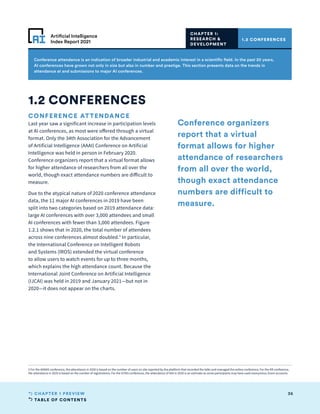 TABLE OF CONTENTS
36
CHAPTER 1 PREVIEW
Artificial Intelligence
Index Report 2021
Conference attendance is an indication of broader industrial and academic interest in a scientific field. In the past 20 years,
AI conferences have grown not only in size but also in number and prestige. This section presents data on the trends in
attendance at and submissions to major AI conferences.
CONFERENCE ATTENDANCE
Last year saw a significant increase in participation levels
at AI conferences, as most were offered through a virtual
format. Only the 34th Association for the Advancement
of Artificial Intelligence (AAAI) Conference on Artificial
Intelligence was held in person in February 2020.
Conference organizers report that a virtual format allows
for higher attendance of researchers from all over the
world, though exact attendance numbers are difficult to
measure.
Due to the atypical nature of 2020 conference attendance
data, the 11 major AI conferences in 2019 have been
split into two categories based on 2019 attendance data:
large AI conferences with over 3,000 attendees and small
AI conferences with fewer than 3,000 attendees. Figure
1.2.1 shows that in 2020, the total number of attendees
across nine conferences almost doubled.5
In particular,
the International Conference on Intelligent Robots
and Systems (IROS) extended the virtual conference
to allow users to watch events for up to three months,
which explains the high attendance count. Because the
International Joint Conference on Artificial Intelligence
(IJCAI) was held in 2019 and January 2021—but not in
2020—it does not appear on the charts.
1.2 CONFERENCES
1.2 CONFERENCES
CHAPTER 1:
RESEARCH 
DEVELOPMENT
Conference organizers
report that a virtual
format allows for higher
attendance of researchers
from all over the world,
though exact attendance
numbers are difficult to
measure.
5 For the AAMAS conference, the attendance in 2020 is based on the number of users on site reported by the platform that recorded the talks and managed the online conference; For the KR conference,
the attendance in 2020 is based on the number of registrations; For the ICPAS conference, the attendance of 450 in 2020 is an estimate as some participants may have used anonymous Zoom accounts.
 