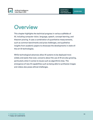 TABLE OF CONTENTS
43
CHAPTER 2 PREVIEW
Artificial Intelligence
Index Report 2021
Overview
OVERVIEW
This chapter highlights the technical progress in various subfields of
AI, including computer vision, language, speech, concept learning, and
theorem proving. It uses a combination of quantitative measurements,
such as common benchmarks and prize challenges, and qualitative
insights from academic papers to showcase the developments in state-of-
the-art AI technologies.
While technological advances allow AI systems to be deployed more
widely and easily than ever, concerns about the use of AI are also growing,
particularly when it comes to issues such as algorithmic bias. The
emergence of new AI capabilities such as being able to synthesize images
and videos also poses ethical challenges.
CHAPTER 2:
TECHNICAL
PERFORMANCE
 