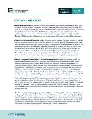 TABLE OF CONTENTS
44
CHAPTER 2 PREVIEW
Artificial Intelligence
Index Report 2021
CHAPTER HIGHLIGHTS
• 
Generative everything: AI systems can now compose text, audio, and images to a sufficiently high
standard that humans have a hard time telling the difference between synthetic and non-synthetic
outputs for some constrained applications of the technology. That promises to generate a tremendous
range of downstream applications of AI for both socially useful and less useful purposes. It is
also causing researchers to invest in technologies for detecting generative models; the DeepFake
Detection Challenge data indicates how well computers can distinguish between different outputs.
• 
The industrialization of computer vision: Computer vision has seen immense progress in the past
decade, primarily due to the use of machine learning techniques (specifically deep learning). New
data shows that computer vision is industrializing: Performance is starting to flatten on some of the
largest benchmarks, suggesting that the community needs to develop and agree on harder ones
that further test performance. Meanwhile, companies are investing increasingly large amounts
of computational resources to train computer vision systems at a faster rate than ever before.
Meanwhile, technologies for use in deployed systems—like object-detection frameworks for
analysis of still frames from videos—are maturing rapidly, indicating further AI deployment.
• 
Natural Language Processing (NLP) outruns its evaluation metrics: Rapid progress in NLP has
yielded AI systems with significantly improved language capabilities that have started to have a
meaningful economic impact on the world. Google and Microsoft have both deployed the BERT
language model into their search engines, while other large language models have been developed
by companies ranging from Microsoft to OpenAI. Progress in NLP has been so swift that technical
advances have started to outpace the benchmarks to test for them. This can be seen in the rapid
emergence of systems that obtain human level performance on SuperGLUE, an NLP evaluation suite
developed in response to earlier NLP progress overshooting the capabilities being assessed by GLUE.
• 
New analyses on reasoning: Most measures of technical problems show for each time point the
performance of the best system at that time on a fixed benchmark. New analyses developed for
the AI Index offer metrics that allow for an evolving benchmark, and for the attribution to individual
systems of credit for a share of the overall performance of a group of systems over time. These
are applied to two symbolic reasoning problems, Automated Theorem Proving and Satisfiability of
Boolean formulas.
• 
Machine learning is changing the game in healthcare and biology: The landscape of the healthcare
and biology industries has evolved substantially with the adoption of machine learning. DeepMind’s
AlphaFold applied deep learning technique to make a significant breakthrough in the decades-long
biology challenge of protein folding. Scientists use ML models to learn representations of chemical
molecules for more effective chemical synthesis planning. PostEra, an AI startup used ML-based
techniques to accelerate COVID-related drug discovery during the pandemic.
CHAPTER
HIGHLIGHTS
CHAPTER 2:
TECHNICAL
PERFORMANCE
 