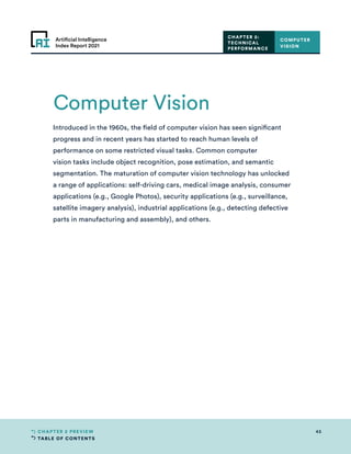 TABLE OF CONTENTS
45
CHAPTER 2 PREVIEW
Artificial Intelligence
Index Report 2021
Introduced in the 1960s, the field of computer vision has seen significant
progress and in recent years has started to reach human levels of
performance on some restricted visual tasks. Common computer
vision tasks include object recognition, pose estimation, and semantic
segmentation. The maturation of computer vision technology has unlocked
a range of applications: self-driving cars, medical image analysis, consumer
applications (e.g., Google Photos), security applications (e.g., surveillance,
satellite imagery analysis), industrial applications (e.g., detecting defective
parts in manufacturing and assembly), and others.
COMPUTER
VISION
CHAPTER 2:
TECHNICAL
PERFORMANCE
Computer Vision
 