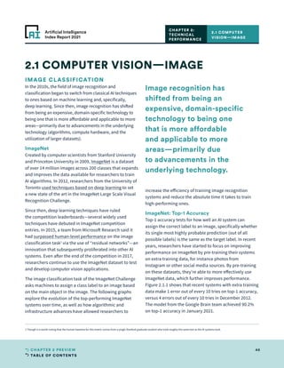TABLE OF CONTENTS
46
CHAPTER 2 PREVIEW
Artificial Intelligence
Index Report 2021
IMAGE CLASSIFICATION
In the 2010s, the field of image recognition and
classification began to switch from classical AI techniques
to ones based on machine learning and, specifically,
deep learning. Since then, image recognition has shifted
from being an expensive, domain-specific technology to
being one that is more affordable and applicable to more
areas—primarily due to advancements in the underlying
technology (algorithms, compute hardware, and the
utilization of larger datasets).
ImageNet
Created by computer scientists from Stanford University
and Princeton University in 2009, ImageNet is a dataset
of over 14 million images across 200 classes that expands
and improves the data available for researchers to train
AI algorithms. In 2012, researchers from the University of
Toronto used techniques based on deep learning to set
a new state of the art in the ImageNet Large Scale Visual
Recognition Challenge.
Since then, deep learning techniques have ruled
the competition leaderboards—several widely used
techniques have debuted in ImageNet competition
entries. In 2015, a team from Microsoft Research said it
had surpassed human-level performance on the image
classification task1
via the use of “residual networks”—an
innovation that subsequently proliferated into other AI
systems. Even after the end of the competition in 2017,
researchers continue to use the ImageNet dataset to test
and develop computer vision applications.
The image classification task of the ImageNet Challenge
asks machines to assign a class label to an image based
on the main object in the image. The following graphs
explore the evolution of the top-performing ImageNet
systems over time, as well as how algorithmic and
infrastructure advances have allowed researchers to
increase the efficiency of training image recognition
systems and reduce the absolute time it takes to train
high-performing ones.
ImageNet: Top-1 Accuracy
Top-1 accuracy tests for how well an AI system can
assign the correct label to an image, specifically whether
its single most highly probable prediction (out of all
possible labels) is the same as the target label. In recent
years, researchers have started to focus on improving
performance on ImageNet by pre-training their systems
on extra training data, for instance photos from
Instagram or other social media sources. By pre-training
on these datasets, they’re able to more effectively use
ImageNet data, which further improves performance.
Figure 2.1.1 shows that recent systems with extra training
data make 1 error out of every 10 tries on top-1 accuracy,
versus 4 errors out of every 10 tries in December 2012.
The model from the Google Brain team achieved 90.2%
on top-1 accuracy in January 2021.
2.1 COMPUTER VISION—IMAGE
2.1 COMPUTER
VISION—IMAGE
CHAPTER 2:
TECHNICAL
PERFORMANCE
1 Though it is worth noting that the human baseline for this metric comes from a single Stanford graduate student who took roughly the same test as the AI systems took.
Image recognition has
shifted from being an
expensive, domain-specific
technology to being one
that is more affordable
and applicable to more
areas—primarily due
to advancements in the
underlying technology.
 