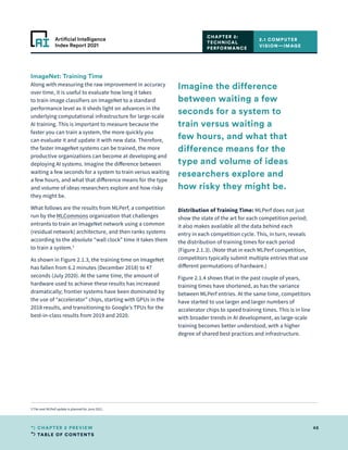 TABLE OF CONTENTS
48
CHAPTER 2 PREVIEW
Artificial Intelligence
Index Report 2021
ImageNet: Training Time
Along with measuring the raw improvement in accuracy
over time, it is useful to evaluate how long it takes
to train image classifiers on ImageNet to a standard
performance level as it sheds light on advances in the
underlying computational infrastructure for large-scale
AI training. This is important to measure because the
faster you can train a system, the more quickly you
can evaluate it and update it with new data. Therefore,
the faster ImageNet systems can be trained, the more
productive organizations can become at developing and
deploying AI systems. Imagine the difference between
waiting a few seconds for a system to train versus waiting
a few hours, and what that difference means for the type
and volume of ideas researchers explore and how risky
they might be.
What follows are the results from MLPerf, a competition
run by the MLCommons organization that challenges
entrants to train an ImageNet network using a common
(residual network) architecture, and then ranks systems
according to the absolute “wall clock” time it takes them
to train a system.3
As shown in Figure 2.1.3, the training time on ImageNet
has fallen from 6.2 minutes (December 2018) to 47
seconds (July 2020). At the same time, the amount of
hardware used to achieve these results has increased
dramatically; frontier systems have been dominated by
the use of “accelerator” chips, starting with GPUs in the
2018 results, and transitioning to Google’s TPUs for the
best-in-class results from 2019 and 2020.
Distribution of Training Time: MLPerf does not just
show the state of the art for each competition period;
it also makes available all the data behind each
entry in each competition cycle. This, in turn, reveals
the distribution of training times for each period
(Figure 2.1.3). (Note that in each MLPerf competition,
competitors typically submit multiple entries that use
different permutations of hardware.)
Figure 2.1.4 shows that in the past couple of years,
training times have shortened, as has the variance
between MLPerf entries. At the same time, competitors
have started to use larger and larger numbers of
accelerator chips to speed training times. This is in line
with broader trends in AI development, as large-scale
training becomes better understood, with a higher
degree of shared best practices and infrastructure.
2.1 COMPUTER
VISION—IMAGE
CHAPTER 2:
TECHNICAL
PERFORMANCE
3 The next MLPerf update is planned for June 2021.
Imagine the difference
between waiting a few
seconds for a system to
train versus waiting a
few hours, and what that
difference means for the
type and volume of ideas
researchers explore and
how risky they might be.
 